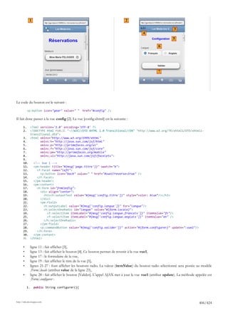 1                                                                   2

                                                                                                                  3
                                                                                             4
                                                                                                                 5
                                                                                                       6




                                                                                                       7




Le code du bouton est le suivant :

            <p:button icon="gear" value=" "         href="#config" />

Il fait donc passer à la vue config [2]. La vue [config.xhtml] est la suivante :

       1.        <?xml version='1.0' encoding='UTF-8' ?>
       2.        <!DOCTYPE html PUBLIC "-//W3C//DTD XHTML 1.0 Transitional//EN" "http://www.w3.org/TR/xhtml1/DTD/xhtml1-
                 transitional.dtd">
       3.        <html xmlns="http://www.w3.org/1999/xhtml"
       4.              xmlns:h="http://java.sun.com/jsf/html"
       5.              xmlns:p="http://primefaces.org/ui"
       6.              xmlns:f="http://java.sun.com/jsf/core"
       7.              xmlns:pm="http://primefaces.org/mobile"
       8.              xmlns:ui="http://java.sun.com/jsf/facelets">
       9.
       10.   <!-- Vue 1 -->
       11.   <pm:header title="#{msg['page.titre']}" swatch="b">
       12.     <f:facet name="left">
       13.       <p:button icon="back" value=" " href="#vue1?reverse=true" />
       14.     </f:facet>
       15.   </pm:header>
       16.   <pm:content>
       17.     <h:form id="frmConfig">
       18.       <div align="center">
       19.         <h3><h:outputText value="#{msg['config.titre']}" style="color: blue"/></h3>
       20.       </div>
       21.       <pm:field>
       22.         <h:outputLabel value="#{msg['config.langue']}" for="langue"/>
       23.         <h:selectOneRadio id="langue" value="#{form.locale}">
       24.           <f:selectItem itemLabel="#{msg['config.langue.francais']}" itemValue="fr"/>
       25.           <f:selectItem itemLabel="#{msg['config.langue.anglais']}" itemValue="en" />
       26.         </h:selectOneRadio>
       27.       </pm:field>
       28.       <p:commandButton value="#{msg['config.valider']}" action="#{form.configurer}" update=":vue1"/>
       29.     </h:form>
       30.   </pm:content>
       31. </html>

       •         ligne 11 : fait afficher [3],
       •         ligne 13 : fait afficher le bouton [4]. Ce bouton permet de revenir à la vue vue1,
       •         ligne 17 : le formulaire de la vue,
       •         ligne 19 : fait afficher le titre de la vue [5],
       •         lignes 21-27 : font afficher les boutons radio. La valeur (itemValue) du bouton radio sélectionné sera postée au modèle
                 [Form].locale (attribut value de la ligne 23),
       •         ligne 28 : fait afficher le bouton [Valider]. L'appel AJAX met à jour la vue vue1 (attribut update). La méthode appelée est
                 [Form].configurer :

            1.     public String configurer(){



http://tahe.developpez.com
                                                                                                                                   406/424
 