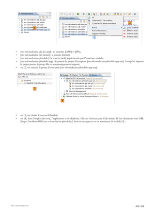 2
                             1




       •      [mv-rdvmedecins-ejb-dao-jpa] : les couches [DAO] et [JPA],
       •      [mv-rdvmedecins-ejb-metier] : la couche [métier],
       •      [mv-rdvmedecins-pfmobile] : la couche [web] implémentée par Primefaces mobile,
       •      [mv-rdvmedecins-pfmobile-app] : le parent du projet d'entreprise [mv-rdvmedecins-pfmobile-app-ear]. Lorsqu'on importe
              le projet parent, le projet fils est automatiquement importé,
       •      en [2], on exécute le projet d'entreprise [mv-rdvmedecins-pfmobile-app-ear],




                             3



                                                      4




       •      en [3], on choisit le serveur Glassfish,
       •      en [4], dans l'onglet [Servers], l'application a été déployée. Elle ne s'exécute pas d'elle-même. Il faut demander son URL
              [http://localhost:8080/mv-rdvmedecins-pfmobile/] dans un navigateur ou un simulateur de mobile [5] :




http://tahe.developpez.com
                                                                                                                               408/424
 