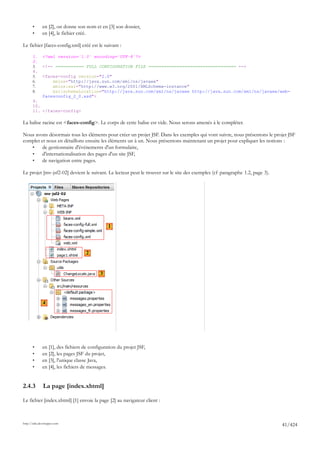 •      en [2], on donne son nom et en [3] son dossier,
       •      en [4], le fichier créé.

Le fichier [faces-config.xml] créé est le suivant :

       1.     <?xml version='1.0' encoding='UTF-8'?>
       2.
       3.     <!-- =========== FULL CONFIGURATION FILE ================================== -->
       4.
       5.     <faces-config version="2.0"
       6.         xmlns="http://java.sun.com/xml/ns/javaee"
       7.         xmlns:xsi="http://www.w3.org/2001/XMLSchema-instance"
       8.         xsi:schemaLocation="http://java.sun.com/xml/ns/javaee http://java.sun.com/xml/ns/javaee/web-
              facesconfig_2_0.xsd">
       9.
       10.
       11. </faces-config>

La balise racine est <faces-config>. Le corps de cette balise est vide. Nous serons amenés à le compléter.

Nous avons désormais tous les éléments pour créer un projet JSF. Dans les exemples qui vont suivre, nous présentons le projet JSF
complet et nous en détaillons ensuite les éléments un à un. Nous présentons maintenant un projet pour expliquer les notions :
   •     de gestionnaire d'événements d'un formulaire,
   •     d'internationalisation des pages d'un site JSF,
   •     de navigation entre pages.

Le projet [mv-jsf2-02] devient le suivant. Le lecteur peut le trouver sur le site des exemples (cf paragraphe 1.2, page 3).




                                               1



                                    2


                                           3




              4




       •      en [1], des fichiers de configuration du projet JSF,
       •      en [2], les pages JSF du projet,
       •      en [3], l'unique classe Java,
       •      en [4], les fichiers de messages.


2.4.3         La page [index.xhtml]

Le fichier [index.xhtml] [1] envoie la page [2] au navigateur client :



http://tahe.developpez.com
                                                                                                                              41/424
 