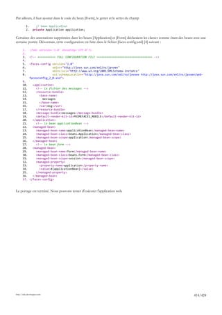 Par ailleurs, il faut ajouter dans le code du bean [Form], le getter et le setter du champ

            1.       // bean Application
            2.     private Application application;

Certaines des annotations supprimées dans les beans [Application] et [Form] déclaraient les classes comme étant des beans avec une
certaine portée. Désormais, cette configuration est faite dans le fichier [faces-config.xml] [4] suivant :

       1.        <?xml version='1.0' encoding='UTF-8'?>
       2.
       3.        <!-- =========== FULL CONFIGURATION FILE ================================== -->
       4.
       5.        <faces-config version="2.0"
       6.                      xmlns="http://java.sun.com/xml/ns/javaee"
       7.                      xmlns:xsi="http://www.w3.org/2001/XMLSchema-instance"
       8.                      xsi:schemaLocation="http://java.sun.com/xml/ns/javaee http://java.sun.com/xml/ns/javaee/web-
                 facesconfig_2_0.xsd">
       9.
       10.   <application>
       11.     <!-- le fichier des messages -->
       12.     <resource-bundle>
       13.       <base-name>
       14.         messages
       15.       </base-name>
       16.       <var>msg</var>
       17.     </resource-bundle>
       18.     <message-bundle>messages</message-bundle>
       19.     <default-render-kit-id>PRIMEFACES_MOBILE</default-render-kit-id>
       20.   </application>
       21.     <!-- le bean applicationBean -->
       22.   <managed-bean>
       23.     <managed-bean-name>applicationBean</managed-bean-name>
       24.     <managed-bean-class>beans.Application</managed-bean-class>
       25.     <managed-bean-scope>application</managed-bean-scope>
       26.   </managed-bean>
       27.     <!-- le bean form -->
       28.   <managed-bean>
       29.     <managed-bean-name>form</managed-bean-name>
       30.     <managed-bean-class>beans.Form</managed-bean-class>
       31.     <managed-bean-scope>session</managed-bean-scope>
       32.     <managed-property>
       33.       <property-name>application</property-name>
       34.       <value>#{applicationBean}</value>
       35.     </managed-property>
       36.   </managed-bean>
       37. </faces-config>


Le portage est terminé. Nous pouvons tenter d'exécuter l'application web.




http://tahe.developpez.com
                                                                                                                         414/424
 