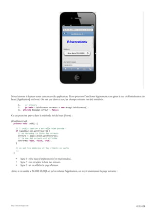 Nous laissons le lecteur tester cette nouvelle application. Nous pouvons l'améliorer légèrement pour gérer le cas où l'initialisation du
bean [Application] a échoué. On sait que dans ce cas, les champs suivants ont été initialisés :

           1.       // erreurs
           2.       private List<Erreur> erreurs = new ArrayList<Erreur>();
           3.     private Boolean erreur = false;

Ce cas peut être prévu dans la méthode init du bean [Form] :

@PostConstruct
  private void init() {

       // l'initialisation s'est-elle bien passée ?
       if (application.getErreur()) {
         // on récupère la liste des erreurs
         erreurs = application.getErreurs();
         // la vue des erreurs est affichée
         setForms(false, false, true);
       }

       // on met les médecins et les clients en cache
       ...
   }

       •        ligne 5 : si le bean [Application] s'est mal initialisé,
       •        ligne 7 : on récupère la liste des erreurs,
       •        ligne 9 : et on affiche la page d'erreur.

Ainsi, si on arrête le SGBD MySQL et qu'on relance l'application, on reçoit maintenant la page suivante :




http://tahe.developpez.com
                                                                                                                               415/424
 