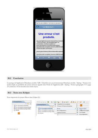 10.2 Conclusion

Le portage de l'application Primefaces mobile/ EJB / Glassfish vers un environnement Primefaces mobile / Spring / Tomcat s'est
révélé simple. Le problème de la fuite mémoire signalée dans l'étude de l'application JSF / Spring / Tomcat (paragraphe 4.3.5, page
271) demeure. On le résoudra de la même façon.


 10.3 Tests avec Eclipse

Nous importons les projets Maven dans Eclipse [1] :



                                                                                                                  2



                             1




http://tahe.developpez.com
                                                                                                                          416/424
 