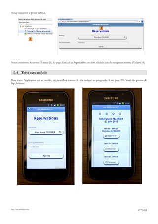 Nous exécutons le projet web [2].




                                                                                          4



                             3




Nous choisissons le serveur Tomcat [3]. La page d'accueil de l'application est alors affichée dans le navigateur interne d'Eclipse [4].


 10.4 Tests avec mobile

Pour tester l'application sur un mobile, on procèdera comme il a été indiqué au paragraphe 8.5.6, page 376. Voici des photos de
l'application :




http://tahe.developpez.com
                                                                                                                               417/424
 
