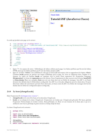 1


                                                                                             2




Le code qui produit cette page est le suivant :

       5.     <?xml version='1.0' encoding='UTF-8' ?>
       6.     <!DOCTYPE HTML PUBLIC "-//W3C//DTD XHTML 1.0 Transitional//EN" "http://www.w3.org/TR/xhtml1/DTD/xhtml1-
              transitional.dtd">
       7.     <html xmlns="http://www.w3.org/1999/xhtml"
       8.           xmlns:h="http://java.sun.com/jsf/html"
       9.           xmlns:f="http://java.sun.com/jsf/core">
       10.      <f:view locale="#{changeLocale.locale}">
       11.        <head>
       12.          ...
       13.        </head>
       14.        <body>
       15.          ....
       16.        </body>
       17.      </f:view>
       18.    </html>

       •      lignes 7-9 : les espaces de noms / bibliothèques de balises utilisées par la page. Les balises préfixées par h sont des balises
              HTML alors que les balises préfixées par f sont des balises propres à JSF,
       •      ligne 10 : la balise <f:view> sert à délimiter le code que le moteur JSF doit traiter, celui où apparaîssent les balises <f:xx>.
              L'attribut locale permet de préciser une langue d'affichage pour la page. Ici, nous en utiliserons deux, l'anglais et le
              français. La valeur de l'attribut locale est exprimée sous la forme d'une expression EL (Expression Language)
              #{expression}. La forme de expression peut être diverse. Nous l'exprimerons le plus souvent sous la forme bean['clé']
              ou bean.champ. Dans nos exemples, bean sera soit une classe Java soit un fichier de messages. Avec JSF 1, ces beans
              devaient être déclarés dans le fichier [faces-config.xml]. Avec JSF 2, ce n'est plus obligatoire pour les classes Java. On peut
              désormais utiliser des annotations qui font d'une classe Java, un bean connu de JSF 2. Le fichier des messages doit lui être
              déclaré dans le fichier de configuration [faces-config.xml].


2.4.4         Le bean [changeLocale]

Dans l'expression EL #{changeLocale.locale}" :
   •     changeLocale est le nom d'un bean, ici la classe Java ChangeLocale,
   •     locale est un champ de la classe ChangeLocale. L'expression est évaluée par [ChangeLocale].getLocale(). De façon générale
         l'expression #{bean.champ} est évaluée comme [Bean].getChamp(), où [Bean] est une instance de la classe Java à qui on a
         attribué le nom bean et getChamp, le getter associé au champ champ du bean.

La classe ChangeLocale est la suivante :

       1.     package utils;
       2.
       3.     import java.io.Serializable;
       4.     import javax.faces.bean.ManagedBean;
       5.     import javax.faces.bean.SessionScoped;
       6.
       7.     @ManagedBean
       8.     @SessionScoped
       9.     public class ChangeLocale implements Serializable{



http://tahe.developpez.com
                                                                                                                                      42/424
 