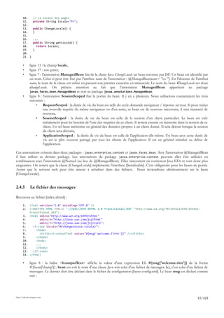 10.       // la locale des pages
       11.       private String locale="fr";
       12.
       13.       public ChangeLocale() {
       14.       }
       15.
       16.       ...
       17.       public String getLocale() {
       18.         return locale;
       19.       }
       20.
       21. }

       •      ligne 11 : le champ locale,
       •      ligne 17 : son getter,
       •      ligne 7 : l'annotation ManagedBean fait de la classe Java ChangeLocale un bean reconnu par JSF. Un bean est identifié par
              un nom. Celui-ci peut être fixé par l'attribut name de l'annotation : @ManagedBean(name= "xx "). En l'absence de l'attribut
              name, le nom de la classe est utilisé en passant son premier caractère en minuscule. Le nom du bean ChangeLocale est donc
              changeLocale. On prêtera attention au fait que l'annotation ManagedBean appartient au package
              javax.faces.bean.ManagedBean et non au package javax.annotations.ManagedBean.
       •      ligne 8 : l'annotation SessionScoped fixe la portée du bean. Il y en a plusieurs. Nous utiliserons couramment les trois
              suivantes :
                   •     RequestScoped : la durée de vie du bean est celle du cycle demande navigateur / réponse serveur. Si pour traiter
                         une nouvelle requête du même navigateur ou d'un autre, ce bean est de nouveau nécessaire, il sera instancié de
                         nouveau,
                   •     SessionScoped : la durée de vie du bean est celle de la session d'un client particulier. Le bean est créé
                         initialement pour les besoins de l'une des requêtes de ce client. Il restera ensuite en mémoire dans la session de ce
                         client. Un tel bean mémorise en général des données propres à un client donné. Il sera détruit lorsque la session
                         du client sera détruite,
                   •     ApplicationScoped : la durée de vie du bean est celle de l'application elle-même. Un bean avec cette durée de
                         vie est le plus souvent partagé par tous les clients de l'application. Il est en général initialisé au début de
                         l'application.

Ces annotations existent dans deux packages : javax.enterprise.context et javax.faces.bean. Avec l'annotation @ManagedBean
il faut utiliser ce dernier package. Les annotations du package javax.enterprise.context peuvent elles être utilisées en
combinaison avec l'annotation @Named (au lieu de @ManagedBean). Elles nécessitent un conteneur Java EE6 et sont donc plus
exigeantes. On notera que la classe [ChangeLocale] implémente l'interface [Serializable]. C'est obligatoire pour les beans de portée
Session que le serveur web peut être amené à sérialiser dans des fichiers. Nous reviendrons ultérieurement sur le bean
[ChangeLocale].


2.4.5         Le fichier des messages

Revenons au fichier [index.xhtml] :

       1.     <?xml version='1.0' encoding='UTF-8' ?>
       2.     <!DOCTYPE HTML PUBLIC "-//W3C//DTD XHTML 1.0 Transitional//EN" "http://www.w3.org/TR/xhtml1/DTD/xhtml1-
              transitional.dtd">
       3.     <html xmlns="http://www.w3.org/1999/xhtml"
       4.           xmlns:h="http://java.sun.com/jsf/html"
       5.           xmlns:f="http://java.sun.com/jsf/core">
       6.       <f:view locale="#{changeLocale.locale}">
       7.         <head>
       8.           <title><h:outputText value="#{msg['welcome.titre']}" /></title>
       9.         </head>
       10.        <body>
       11.        ...
       12.        </body>
       13.      </f:view>
       14.    </html>

       •      ligne 8 : la balise <h:outputText> affiche la valeur d'une expression EL #{msg['welcome.titre']} de la forme
              #{bean['champ']}. bean est soit le nom d'une classe Java soit celui d'un fichier de messages. Ici, c'est celui d'un fichier de
              messages. Ce dernier doit être déclaré dans le fichier de configuration [faces-config.xml]. Le bean msg est déclaré comme
              suit :




http://tahe.developpez.com
                                                                                                                                      43/424
 