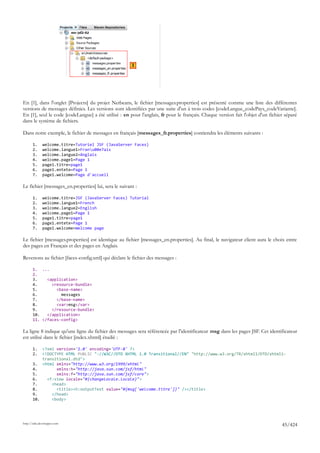 1




En [1], dans l'onglet [Projects] du projet Netbeans, le fichier [messages.properties] est présenté comme une liste des différentes
versions de messages définies. Les versions sont identifiées par une suite d'un à trois codes [codeLangue_codePays_codeVariante].
En [1], seul le code [codeLangue] a été utilisé : en pour l'anglais, fr pour le français. Chaque version fait l'objet d'un fichier séparé
dans le système de fichiers.

Dans notre exemple, le fichier de messages en français [messages_fr.properties] contiendra les éléments suivants :

       1.     welcome.titre=Tutoriel JSF (JavaServer Faces)
       2.     welcome.langue1=Franu00e7ais
       3.     welcome.langue2=Anglais
       4.     welcome.page1=Page 1
       5.     page1.titre=page1
       6.     page1.entete=Page 1
       7.     page1.welcome=Page d'accueil

Le fichier [messages_en.properties] lui, sera le suivant :

       1.     welcome.titre=JSF (JavaServer Faces) Tutorial
       2.     welcome.langue1=French
       3.     welcome.langue2=English
       4.     welcome.page1=Page 1
       5.     page1.titre=page1
       6.     page1.entete=Page 1
       7.     page1.welcome=Welcome page

Le fichier [messages.properties] est identique au fichier [messages_en.properties]. Au final, le navigateur client aura le choix entre
des pages en Français et des pages en Anglais.

Revenons au fichier [faces-config.xml] qui déclare le fichier des messages :

       1. ...
       2.
       3.    <application>
       4.      <resource-bundle>
       5.        <base-name>
       6.          messages
       7.        </base-name>
       8.        <var>msg</var>
       9.      </resource-bundle>
       10.   </application>
       11. </faces-config>

La ligne 8 indique qu'une ligne du fichier des messages sera référencée par l'identificateur msg dans les pages JSF. Cet identificateur
est utilisé dans le fichier [index.xhtml] étudié :

       1.  <?xml version='1.0' encoding='UTF-8' ?>
       2.  <!DOCTYPE HTML PUBLIC "-//W3C//DTD XHTML 1.0 Transitional//EN" "http://www.w3.org/TR/xhtml1/DTD/xhtml1-
           transitional.dtd">
       3. <html xmlns="http://www.w3.org/1999/xhtml"
       4.        xmlns:h="http://java.sun.com/jsf/html"
       5.        xmlns:f="http://java.sun.com/jsf/core">
       6.    <f:view locale="#{changeLocale.locale}">
       7.      <head>
       8.        <title><h:outputText value="#{msg['welcome.titre']}" /></title>
       9.      </head>
       10.     <body>




http://tahe.developpez.com
                                                                                                                                 45/424
 