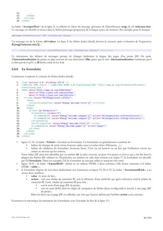 11.       ...
       12.     </body>
       13.   </f:view>
       14. </html>

La balise <h:outputText> de la ligne 8, va afficher la valeur du message (présence de l'identificateur msg) de clé welcome.titre.
Ce message est cherché et trouvé dans le fichier [messages.properties] de la langue active du moment. Par exemple, pour le français :

welcome.titre=Tutoriel JSF (JavaServer Faces)

Un message est de la forme clé=valeur. La ligne 8 du fichier [index.xhtml] devient la suivante après évaluation de l'expression
#{msg['welcome.titre']} :

            <title><h:outputText value="Tutoriel JSF (JavaServer Faces)" /></title>

Ce mécanisme des fichiers de messages permet de changer facilement la langue des pages d'un projet JSF. On parle
d'internationalisation du projet ou plus souvent de son abréviation i18n, parce que le mot internationalisation commence par i
et finit par n et qu'il y a 18 lettres entre le i et le n.

2.4.6         Le formulaire

Continuons à explorer le contenu du fichier [index.xhtml] :

       1.     <?xml version='1.0' encoding='UTF-8' ?>
       2.     <!DOCTYPE HTML PUBLIC "-//W3C//DTD XHTML 1.0 Transitional//EN" "http://www.w3.org/TR/xhtml1/DTD/xhtml1-
              transitional.dtd">
       3.     <html xmlns="http://www.w3.org/1999/xhtml"
       4.           xmlns:h="http://java.sun.com/jsf/html"
       5.           xmlns:f="http://java.sun.com/jsf/core">
       6.       <f:view locale="#{changeLocale.locale}">
       7.         <head>
       8.           <title><h:outputText value="#{msg['welcome.titre']}" /></title>
       9.         </head>
       10.        <body>
       11.          <h:form id="formulaire">
       12.            <h:panelGrid columns="2">
       13.               <h:commandLink value="#{msg['welcome.langue1']}" action="#{changeLocale.setFrenchLocale}"/>
       14.               <h:commandLink value="#{msg['welcome.langue2']}" action="#{changeLocale.setEnglishLocale}"/>
       15.            </h:panelGrid>
       16.            <h1><h:outputText value="#{msg['welcome.titre']}" /></h1>
       17.            <h:commandLink value="#{msg['welcome.page1']}" action="page1"/>
       18.          </h:form>
       19.        </body>
       20.      </f:view>
       21.    </html>

       •      lignes 11-18 : la balise <h:form> introduit un formulaire. Un formulaire est généralement constitué de :
                   •     balises de champs de saisie (texte, boutons radio, cases à cocher, listes d'éléments, ...) ;
                   •     balises de validation du formulaire (boutons, liens). C'est via un bouton ou un lien que l'utilisateur envoie ses
                         saisies au serveur qui les traitera,
              Toute balise JSF peut être identifiée par un attribut id. Le plus souvent, on peut s'en passer et c'est ce qui a été fait dans la
              plupart des balises JSF utilisées ici. Néanmoins, cet attribut est utile dans certains cas. Ligne 17, le formulaire est identifié
              par l'id formulaire. Dans cet exemple, l'id du formulaire ne sera pas utilisé et aurait pu être omis.
       •      lignes 18-21 : la balise <h:panelGrid> définit ici un tableau HTML à deux colonnes. Elle donne naissance à la balise
              HTML <table>,
       •      le formulaire dispose de trois liens déclenchant son traitement, en lignes 19, 20 et 23. La balise < h:commandLink> a au
              moins deux attributs :
                   •     value : le texte du lien ;
                   •     action : soit une chaîne de caractères C, soit la référence d'une méthode qui après exécution rend la chaîne de
                         caractères C. Cette chaîne de caractères C peut être :
                              •    soit le nom d'une page JSF du projet,
                              •    soit un nom défini dans les règles de navigation du fichier [faces-config.xml] et associé à une page JSF
                                   du projet ;
                         Dans les deux cas, la page JSF est affichée, une fois que l'action définie par l'attribut action a été exécutée.

Examinons la mécanique du traitement des formulaires avec l'exemple du lien de la ligne 13 :




http://tahe.developpez.com
                                                                                                                                       46/424
 