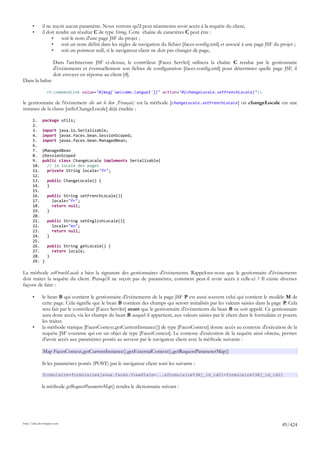 •      il ne reçoit aucun paramètre. Nous verrons qu'il peut néanmoins avoir accès à la requête du client,
       •      il doit rendre un résultat C de type String. Cette chaîne de caractères C peut être :
                   •     soit le nom d'une page JSF du projet ;
                   •     soit un nom défini dans les règles de navigation du fichier [faces-config.xml] et associé à une page JSF du projet ;
                   •     soit un pointeur null, si le navigateur client ne doit pas changer de page,

                      Dans l'architecture JSF ci-dessus, le contrôleur [Faces Servlet] utilisera la chaîne C rendue par le gestionnaire
                      d'événements et éventuellement son fichier de configuration [faces-config.xml] pour déterminer quelle page JSF, il
                      doit envoyer en réponse au client [4].
Dans la balise

                  <h:commandLink value="#{msg['welcome.langue1']}" action="#{changeLocale.setFrenchLocale}"/>

le gestionnaire de l'événement clic sur le lien [Français] est la méthode [changeLocale.setFrenchLocale] où changeLocale est une
instance de la classe [utils.ChangeLocale] déjà étudiée :

       1.     package utils;
       2.
       3.     import java.io.Serializable;
       4.     import javax.faces.bean.SessionScoped;
       5.     import javax.faces.bean.ManagedBean;
       6.
       7.     @ManagedBean
       8.     @SessionScoped
       9.     public class ChangeLocale implements Serializable{
       10.      // la locale des pages
       11.      private String locale="fr";
       12.
       13.        public ChangeLocale() {
       14.        }
       15.
       16.        public String setFrenchLocale(){
       17.          locale="fr";
       18.          return null;
       19.        }
       20.
       21.        public String setEnglishLocale(){
       22.          locale="en";
       23.          return null;
       24.        }
       25.
       26.        public String getLocale() {
       27.          return locale;
       28.        }
       29.    }

La méthode setFrenchLocale a bien la signature des gestionnaires d'événements. Rappelons-nous que le gestionnaire d'événements
doit traiter la requête du client. Puisqu'il ne reçoit pas de paramètres, comment peut-il avoir accès à celle-ci ? Il existe diverses
façons de faire :

       •      le bean B qui contient le gestionnaire d'événements de la page JSF P est aussi souvent celui qui contient le modèle M de
              cette page. Cela signifie que le bean B contient des champs qui seront initialisés par les valeurs saisies dans la page P. Cela
              sera fait par le contrôleur [Faces Servlet] avant que le gestionnaire d'événements du bean B ne soit appelé. Ce gestionnaire
              aura donc accès, via les champs du bean B auquel il appartient, aux valeurs saisies par le client dans le formulaire et pourra
              les traiter.
       •      la méthode statique [FacesContext.getCurrentInstance()] de type [FacesContext] donne accès au contexte d'exécution de la
              requête JSF courante qui est un objet de type [FacesContext]. Le contexte d'exécution de la requête ainsi obtenu, permet
              d'avoir accès aux paramètres postés au serveur par le navigateur client avec la méthode suivante :

              Map FacesContext.getCurrentInstance().getExternalContext().getRequestParameterMap()

              Si les paramètres postés (POST) par le navigateur client sont les suivants :

              formulaire=formulaire&javax.faces.ViewState=...&formulaire%3Aj_id_id21=formulaire%3Aj_id_id21

             la méthode getRequestParameterMap() rendra le dictionnaire suivant :




http://tahe.developpez.com
                                                                                                                                      49/424
 