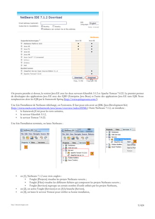 On pourra prendre ci-dessus, la version Java EE avec les deux serveurs Glassfish 3.1.2 et Apache Tomcat 7.0.22. Le premier permet
de développer des applications Java EE avec des EJB3 (Enterprise Java Bean) et l'autre des applications Java EE sans EJB. Nous
remplacerons alors les EJB par le framework Spring [http://www.springsource.com/].

Une fois l'installateur de Netbeans téléchargé, on l'exécutera. Il faut pour cela avoir un JDK (Java Development Kit)
[http://www.oracle.com/technetwork/java/javase/overview/index.HTML]. Outre Netbeans 7.1.2, on installera :
     •   le framework JUnit pour les tests unitaires,
     •   le serveur Glassfish 3.1.2,
     •   le serveur Tomcat 7.0.22.

Une fois l'installation terminée, on lance Netbeans :




                                                                                                                          4
                                                                                    2
                     1

                                                                                        3




       •      en [1], Netbeans 7.1.2 avec trois onglets :
                   •    l'onglet [Projects] visualise les projets Netbeans ouverts ;
                   •    l'onglet [Files] visualise les différents fichiers qui composent les projets Netbeans ouverts ;
                   •    l'onglet [Services] regroupe un certain nombre d'outils utilisés par les projets Netbeans,
       •      en [2], on active l'onglet [Services] et en [3] la branche [Servers],
       •      en [4], on lance le serveur Tomcat pour vérifier sa bonne installation,



http://tahe.developpez.com
                                                                                                                              5/424
 