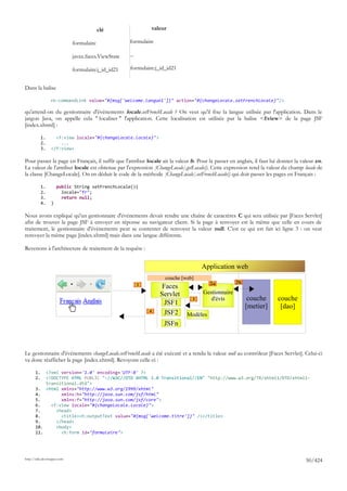 clé                  valeur

                             formulaire              formulaire

                             javax.faces.ViewState   ...

                             formulaire:j_id_id21    formulaire:j_id_id21


Dans la balise

                 <h:commandLink value="#{msg['welcome.langue1']}" action="#{changeLocale.setFrenchLocale}"/>

qu'attend-on du gestionnaire d'événements locale.setFrenchLocale ? On veut qu'il fixe la langue utilisée par l'application. Dans le
jargon Java, on appelle cela " localiser " l'application. Cette localisation est utilisée par la balise <f:view> de la page JSF
[index.xhtml] :

            1.     <f:view locale="#{changeLocale.locale}">
            2.       ...
            3.   </f:view>

Pour passer la page en Français, il suffit que l'attribut locale ait la valeur fr. Pour la passer en anglais, il faut lui donner la valeur en.
La valeur de l'attribut locale est obtenue par l'expression [ChangeLocale].getLocale(). Cette expression rend la valeur du champ locale de
la classe [ChangeLocale]. On en déduit le code de la méthode [ChangeLocale].setFrenchLocale() qui doit passer les pages en Français :

            1.       public String setFrenchLocale(){
            2.         locale="fr";
            3.         return null;
            4.   }

Nous avons expliqué qu'un gestionnaire d'événements devait rendre une chaîne de caractères C qui sera utilisée par [Faces Servlet]
afin de trouver la page JSF à envoyer en réponse au navigateur client. Si la page à renvoyer est la même que celle en cours de
traitement, le gestionnaire d'événements peut se contenter de renvoyer la valeur null. C'est ce qui est fait ici ligne 3 : on veut
renvoyer la même page [index.xhtml] mais dans une langue différente.

Revenons à l'architecture de traitement de la requête :


                                                                                    Application web
                                                                    couche [web]
                                                                                        2a          2b
                                                           1        Faces
                                                                   Servlet           Gestionnaire
                                                                               3        d'évts            couche        couche
                                                                     JSF1                                [metier]        [dao]
                                                               4     JSF2    Modèles
                                                                    JSFn



Le gestionnaire d'événements changeLocale.setFrenchLocale a été exécuté et a rendu la valeur null au contrôleur [Faces Servlet]. Celui-ci
va donc réafficher la page [index.xhtml]. Revoyons celle-ci :

       1.  <?xml version='1.0' encoding='UTF-8' ?>
       2.  <!DOCTYPE HTML PUBLIC "-//W3C//DTD XHTML 1.0 Transitional//EN" "http://www.w3.org/TR/xhtml1/DTD/xhtml1-
           transitional.dtd">
       3. <html xmlns="http://www.w3.org/1999/xhtml"
       4.        xmlns:h="http://java.sun.com/jsf/html"
       5.        xmlns:f="http://java.sun.com/jsf/core">
       6.    <f:view locale="#{changeLocale.locale}">
       7.      <head>
       8.        <title><h:outputText value="#{msg['welcome.titre']}" /></title>
       9.      </head>
       10.     <body>
       11.       <h:form id="formulaire">




http://tahe.developpez.com
                                                                                                                                      50/424
 