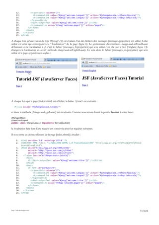 12.         <h:panelGrid columns="2">
       13.           <h:commandLink value="#{msg['welcome.langue1']}" action="#{changeLocale.setFrenchLocale}"/>
       14.           <h:commandLink value="#{msg['welcome.langue2']}" action="#{changeLocale.setEnglishLocale}"/>
       15.         </h:panelGrid>
       16.         <h1><h:outputText value="#{msg['welcome.titre']}" /></h1>
       17.         <h:commandLink value="#{msg['welcome.page1']}" action="page1"/>
       18.       </h:form>
       19.     </body>
       20.   </f:view>
       21. </html>

A chaque fois qu'une valeur de type #{msg['...']} est évaluée, l'un des fichiers des messages [messages.properties] est utilisé. Celui
utilisé est celui qui correspond à la " localisation " de la page (ligne 6). Le gestionnaire d'événements changeLocale.setFrenchLocale
définissant cette localisation à fr, c'est le fichier [messages_fr.properties] qui sera utilisé. Un clic sur le lien [Anglais] (ligne 14)
changera la localisation en en (cf méthode changeLocale.setEnglishLocale). Ce sera alors le fichier [messages_en.properties] qui sera
utilisé et la page apparaîtra en anglais :




A chaque fois que la page [index.xhtml] est affichée, la balise <f:view> est exécutée :

   <f:view locale="#{changeLocale.locale}">

et donc la méthode [ChangeLocale].getLocale() est réexécutée. Comme nous avons donné la portée Session à notre bean :

@ManagedBean
@SessionScoped
public class ChangeLocale implements Serializable{

la localisation faite lors d'une requête est conservée pour les requêtes suivantes.

Il nous reste un dernier élément de la page [index.xhtml] à étudier :

       1.     <?xml version='1.0' encoding='UTF-8' ?>
       2.     <!DOCTYPE HTML PUBLIC "-//W3C//DTD XHTML 1.0 Transitional//EN" "http://www.w3.org/TR/xhtml1/DTD/xhtml1-
              transitional.dtd">
       3.     <html xmlns="http://www.w3.org/1999/xhtml"
       4.           xmlns:h="http://java.sun.com/jsf/html"
       5.           xmlns:f="http://java.sun.com/jsf/core">
       6.       <f:view locale="#{changeLocale.locale}">
       7.         <head>
       8.           <title><h:outputText value="#{msg['welcome.titre']}" /></title>
       9.         </head>
       10.        <body>
       11.          <h:form id="formulaire">
       12.            <h:panelGrid columns="2">
       13.               <h:commandLink value="#{msg['welcome.langue1']}" action="#{changeLocale.setFrenchLocale}"/>
       14.               <h:commandLink value="#{msg['welcome.langue2']}" action="#{changeLocale.setEnglishLocale}"/>
       15.            </h:panelGrid>
       16.            <h1><h:outputText value="#{msg['welcome.titre']}" /></h1>
       17.            <h:commandLink value="#{msg['welcome.page1']}" action="page1"/>
       18.          </h:form>
       19.        </body>
       20.      </f:view>
       21.    </html>




http://tahe.developpez.com
                                                                                                                                 51/424
 