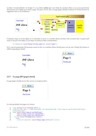 La balise <h:commandLink> de la ligne 17, a un attribut action égal à une chaîne de caractères. Dans ce cas, aucun gestionnaire
d'événements n'est appelé pour traiter la page. On passe tout de suite à la page [page1.xhtml]. Examinons le fonctionnement de
l'application dans ce cas d'utilisation :


                                                                                Application web
                                                                couche [web]
                                                                                    2a          2b
                                                  1           Faces
                                                             Servlet             Gestionnaire
                                                                            3       d'évts            couche       couche
                                                               JSF1                                  [metier]       [dao]
                                                        4      JSF2      Modèles
                                                               JSFn


L'utilisateur clique sur le lien [Page 1]. Le formulaire est posté au contrôleur [Faces Servlet]. Celui reconnaît dans la requête qu'il
reçoit, le fait que le lien [Page 1] a été cliqué. Il examine la balise correspondante :

             <h:commandLink value="#{msg['welcome.page1']}" action="page1"/>

Il n'y a pas de gestionnaire d'événements associé au lien. Le contrôleur [Faces Servlet] passe tout de suite à l'étape [3] ci-dessus et
affiche la page [page1.xhtml] :




2.4.7         La page JSF [page1.xhtml]

La page [page1.xhtml] envoie le flux suivant au navigateur client :




Le code qui produit cette page est le suivant :

       1.     <?xml version='1.0' encoding='UTF-8' ?>
       2.     <!DOCTYPE HTML PUBLIC "-//W3C//DTD XHTML 1.0 Transitional//EN" "http://www.w3.org/TR/xhtml1/DTD/xhtml1-
              transitional.dtd">
       3.     <html xmlns="http://www.w3.org/1999/xhtml"
       4.           xmlns:h="http://java.sun.com/jsf/html"
       5.           xmlns:f="http://java.sun.com/jsf/core">
       6.       <f:view locale="#{changeLocale.locale}">
       7.         <head>
       8.           <title><h:outputText value="#{msg['page1.titre']}"/></title>




http://tahe.developpez.com
                                                                                                                               52/424
 