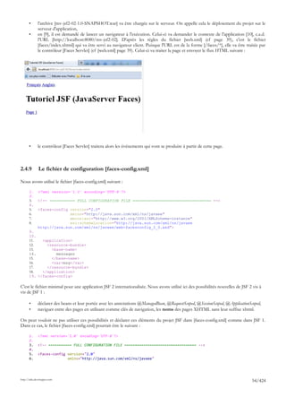•      l'archive [mv-jsf2-02-1.0-SNAPSHOT.war] va être chargée sur le serveur. On appelle cela le déploiement du projet sur le
              serveur d'application,
       •      en [9], il est demandé de lancer un navigateur à l'exécution. Celui-ci va demander le contexte de l'application [10], c.a.d.
              l'URL [http://localhost:8080/mv-jsf2-02]. D'après les règles du fichier [web.xml] (cf page 39), c'est le fichier
              [faces/index.xhtml] qui va être servi au navigateur client. Puisque l'URL est de la forme [/faces/*], elle va être traitée par
              le contrôleur [Faces Servlet] (cf [web.xml] page 39). Celui-ci va traiter la page et envoyer le flux HTML suivant :




       •      le contrôleur [Faces Servlet] traitera alors les événements qui vont se produire à partir de cette page.



2.4.9         Le fichier de configuration [faces-config.xml]

Nous avons utilisé le fichier [faces-config.xml] suivant :

       1.     <?xml version='1.0' encoding='UTF-8'?>
       2.
       3.     <!-- =========== FULL CONFIGURATION FILE ================================== -->
       4.
       5.     <faces-config version="2.0"
       6.                   xmlns="http://java.sun.com/xml/ns/javaee"
       7.                   xmlns:xsi="http://www.w3.org/2001/XMLSchema-instance"
       8.                   xsi:schemaLocation="http://java.sun.com/xml/ns/javaee
              http://java.sun.com/xml/ns/javaee/web-facesconfig_2_0.xsd">
       9.
       10.
       11.   <application>
       12.     <resource-bundle>
       13.       <base-name>
       14.         messages
       15.       </base-name>
       16.       <var>msg</var>
       17.     </resource-bundle>
       18.   </application>
       19. </faces-config>

C'est le fichier minimal pour une application JSF 2 internationalisée. Nous avons utilisé ici des possibilités nouvelles de JSF 2 vis à
vis de JSF 1 :

       •      déclarer des beans et leur portée avec les annotations @ManagedBean, @RequestScoped, @SessionScoped, @ApplicationScoped,
       •      naviguer entre des pages en utilisant comme clés de navigation, les noms des pages XHTML sans leur suffixe xhtml.

On peut vouloir ne pas utiliser ces possibilités et déclarer ces éléments du projet JSF dans [faces-config.xml] comme dans JSF 1.
Dans ce cas, le fichier [faces-config.xml] pourrait être le suivant :

       1.     <?xml version='1.0' encoding='UTF-8'?>
       2.
       3.     <!-- =========== FULL CONFIGURATION FILE ================================== -->
       4.
       5.     <faces-config version="2.0"
       6.                   xmlns="http://java.sun.com/xml/ns/javaee"




http://tahe.developpez.com
                                                                                                                                    54/424
 