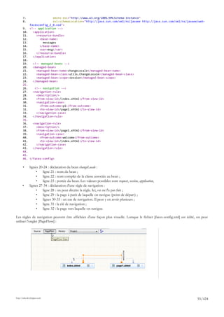 7.                   xmlns:xsi="http://www.w3.org/2001/XMLSchema-instance"
       8.                   xsi:schemaLocation="http://java.sun.com/xml/ns/javaee http://java.sun.com/xml/ns/javaee/web-
              facesconfig_2_0.xsd">
       9.     <!-- application -->
       10.      <application>
       11.        <resource-bundle>
       12.          <base-name>
       13.            messages
       14.          </base-name>
       15.          <var>msg</var>
       16.        </resource-bundle>
       17.      </application>
       18.
       19.   <!-- managed beans -->
       20.   <managed-bean>
       21.     <managed-bean-name>changeLocale</managed-bean-name>
       22.     <managed-bean-class>utils.ChangeLocale</managed-bean-class>
       23.     <managed-bean-scope>session</managed-bean-scope>
       24.   </managed-bean>
       25.
       26.    <!-- navigation -->
       27.   <navigation-rule>
       28.     <description/>
       29.     <from-view-id>/index.xhtml</from-view-id>
       30.     <navigation-case>
       31.       <from-outcome>p1</from-outcome>
       32.       <to-view-id>/page1.xhtml</to-view-id>
       33.     </navigation-case>
       34.   </navigation-rule>
       35.
       36.   <navigation-rule>
       37.     <description/>
       38.     <from-view-id>/page1.xhtml</from-view-id>
       39.     <navigation-case>
       40.       <from-outcome>welcome</from-outcome>
       41.       <to-view-id>/index.xhtml</to-view-id>
       42.     </navigation-case>
       43.   </navigation-rule>
       44.
       45.
       46. </faces-config>

       •      lignes 20-24 : déclaration du bean changeLocale :
                   •   ligne 21 : nom du bean ;
                   •   ligne 22 : nom complet de la classe associée au bean ;
                   •   ligne 23 : portée du bean. Les valeurs possibles sont request, session, application,
      •       lignes 27-34 : déclaration d'une règle de navigation :
                   •   ligne 28 : on peut décrire la règle. Ici, on ne l'a pas fait ;
                   •   ligne 29 : la page à parir de laquelle on navigue (point de départ) ;
                   •   lignes 30-33 : un cas de navigation. Il peut y en avoir plusieurs ;
                   •   ligne 31 : la clé de navigation ;
                   •   ligne 32 : la page vers laquelle on navigue.

Les règles de navigation peuvent être affichées d'une façon plus visuelle. Lorsque le fichier [faces-config.xml] est édité, on peut
utiliser l'onglet [PageFlow] :




http://tahe.developpez.com
                                                                                                                           55/424
 