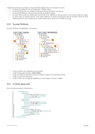 L'application présente les principaux composants JSF utilisables dans un formulaire de saisies :
    •    la colonne [1] indique le nom de la balise JSF / HTML utilisée,
    •    la colonne [2] présente un exemple de saisie pour chacune des balises rencontrées,
    •    la colonne [3] affiche les valeurs du bean servant de modèle à la page,
    •    les saisies faites en [2] sont validées par le bouton [4]. Cette validation ne fait que mettre à jour le bean modèle de la page.
         La même page est ensuite renvoyée. Aussi après validation, la colonne [3] présente-t-elle les nouvelles valeurs du bean
         modèle permettant ainsi à l'utilisateur de vérifier l'impact de ses saisies sur le modèle de la page.


2.5.2         Le projet Netbeans

Le projet Netbeans de l'application est le suivant :




                                                                                  4
                  1


                                  3                                                    5



                                      2




       •      en [1], les fichiers de configuration du projet JSF,
       •      en [2], l'unique page du projet : index.xhtml,
       •      en [3], une feuille de style [styles.css] pour configurer l'aspect de la page [index.xhtml]
       •      en [4], les classes Java du projet,
       •      en [5], le fichier des messages de l'application en deux langues : français et anglais.


2.5.3         Le fichier [pom.xml]

Nous ne présentons que les dépendances :

              1.      <dependencies>
              2.          <dependency>
              3.              <groupId>com.sun.faces</groupId>
              4.              <artifactId>jsf-api</artifactId>
              5.              <version>2.1.7</version>
              6.          </dependency>
              7.          <dependency>
              8.              <groupId>com.sun.faces</groupId>
              9.              <artifactId>jsf-impl</artifactId>
              10.             <version>2.1.7</version>
              11.         </dependency>
              12.         <dependency>
              13.             <groupId>javax</groupId>
              14.             <artifactId>javaee-web-api</artifactId>
              15.             <version>6.0</version>
              16.             <scope>provided</scope>
              17.         </dependency>
              18. </dependencies>




http://tahe.developpez.com
                                                                                                                                 58/424
 