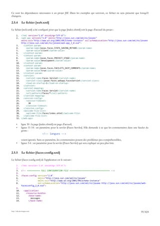Ce sont les dépendances nécessaires à un projet JSF. Dans les exemples qui suivront, ce fichier ne sera présenté que lorsqu'il
changera.

2.5.4         Le fichier [web.xml]

Le fichier [web.xml] a été configuré pour que la page [index.xhtml] soit la page d'accueil du projet :

       1.     <?xml version="1.0" encoding="UTF-8"?>
       2.     <web-app version="3.0" xmlns="http://java.sun.com/xml/ns/javaee"
              xmlns:xsi="http://www.w3.org/2001/XMLSchema-instance" xsi:schemaLocation="http://java.sun.com/xml/ns/javaee
              http://java.sun.com/xml/ns/javaee/web-app_3_0.xsd">
       3.       <context-param>
       4.         <param-name>javax.faces.STATE_SAVING_METHOD</param-name>
       5.         <param-value>client</param-value>
       6.       </context-param>
       7.       <context-param>
       8.         <param-name>javax.faces.PROJECT_STAGE</param-name>
       9.         <param-value>Development</param-value>
       10.      </context-param>
       11.      <context-param>
       12.        <param-name>javax.faces.FACELETS_SKIP_COMMENTS</param-name>
       13.        <param-value>true</param-value>
       14.      </context-param>
       15.      <servlet>
       16.        <servlet-name>Faces Servlet</servlet-name>
       17.        <servlet-class>javax.faces.webapp.FacesServlet</servlet-class>
       18.        <load-on-startup>1</load-on-startup>
       19.      </servlet>
       20.      <servlet-mapping>
       21.        <servlet-name>Faces Servlet</servlet-name>
       22.        <url-pattern>/faces/*</url-pattern>
       23.      </servlet-mapping>
       24.      <session-config>
       25.        <session-timeout>
       26.          30
       27.        </session-timeout>
       28.      </session-config>
       29.      <welcome-file-list>
       30.        <welcome-file>faces/index.xhtml</welcome-file>
       31.      </welcome-file-list>
       32.    </web-app>

       •      ligne 30 : la page [index.xhtml] est page d'accueil,
       •      lignes 11-14 : un paramètre pour la servlet [Faces Servlet]. Elle demande à ce que les commentaires dans une facelet du
              genre :
                                    <!-- langues -->

              soient ignorés. Sans ce paramètre, les commentaires posent des problèmes peu compréhensibles,
       •      lignes 3-6 : un paramètre pour la servlet [Faces Servlet] qui sera expliqué un peu plus loin.


2.5.5         Le fichier [faces-config.xml]

Le fichier [faces-config.xml] de l'application est le suivant :

       1.     <?xml version='1.0' encoding='UTF-8'?>
       2.
       3.     <!-- =========== FULL CONFIGURATION FILE ================================== -->
       4.
       5.     <faces-config version="2.0"
       6.                   xmlns="http://java.sun.com/xml/ns/javaee"
       7.                   xmlns:xsi="http://www.w3.org/2001/XMLSchema-instance"
       8.                   xsi:schemaLocation="http://java.sun.com/xml/ns/javaee http://java.sun.com/xml/ns/javaee/web-
              facesconfig_2_0.xsd">
       9.
       10.       <application>
       11.         <resource-bundle>
       12.           <base-name>
       13.             messages
       14.           </base-name>



http://tahe.developpez.com
                                                                                                                              59/424
 