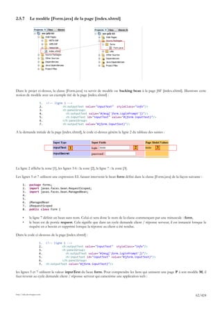 2.5.7         Le modèle [Form.java] de la page [index.xhtml]




Dans le projet ci-dessus, la classe [Form.java] va servir de modèle ou backing bean à la page JSF [index.xhtml]. Illustrons cette
notion de modèle avec un exemple tiré de la page [index.xhtml] :

                        1.   <!-- ligne 1 -->
                        2.             <h:outputText value="inputText" styleClass="info"/>
                        3.             <h:panelGroup>
                        4.               <h:outputText value="#{msg['form.loginPrompt']}"/>
                        5.               <h:inputText id="inputText" value="#{form.inputText}"/>
                        6.             </h:panelGroup>
                        7.             <h:outputText value="#{form.inputText}"/>

A la demande initiale de la page [index.xhtml], le code ci-dessus génère la ligne 2 du tableau des saisies :



                                           1                                              2            3




La ligne 2 affiche la zone [1], les lignes 3-6 : la zone [2], la ligne 7 : la zone [3].

Les lignes 5 et 7 utilisent une expression EL faisant intervenir le bean form défini dans la classe [Form.java] de la façon suivante :

       1.     package forms;
       2.     import javax.faces.bean.RequestScoped;
       3.     import javax.faces.bean.ManagedBean;
       4.
       5.
       6.     @ManagedBean
       7.     @RequestScoped
       8.     public class Form {

       •      la ligne 7 définit un bean sans nom. Celui-ci sera donc le nom de la classe commençant par une minuscule : form,
       •      le bean est de portée request. Cela signifie que dans un cycle demande client / réponse serveur, il est instancié lorsque la
              requête en a besoin et supprimé lorsque la réponse au client a été rendue.

Dans le code ci-dessous de la page [index.xhtml] :

                        1.   <!-- ligne 1 -->
                        2.             <h:outputText value="inputText" styleClass="info"/>
                        3.             <h:panelGroup>
                        4.               <h:outputText value="#{msg['form.loginPrompt']}"/>
                        5.               <h:inputText id="inputText" value="#{form.inputText}"/>
                        6.             </h:panelGroup>
                        7.   <h:outputText value="#{form.inputText}"/>

les lignes 5 et 7 utilisent la valeur inputText du bean form. Pour comprendre les liens qui unissent une page P à son modèle M, il
faut revenir au cycle demande client / réponse serveur qui caractérise une application web :



http://tahe.developpez.com
                                                                                                                                  62/424
 
