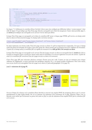 1.     <web-app ...>
       2.     ...
       3.       <context-param>
       4.         <param-name>javax.faces.STATE_SAVING_METHOD</param-name>
       5.         <param-value>client</param-value>
       6.       </context-param>
       7.       <servlet>
       8.         <servlet-name>Faces Servlet</servlet-name>
       9.         <servlet-class>javax.faces.webapp.FacesServlet</servlet-class>
       10.        <load-on-startup>1</load-on-startup>
       11.      </servlet>
       12.    ...
       13.    </web-app>

Les lignes 7-11 définissent le contrôleur [Faces Servlet]. Celui-ci peut être configuré par différentes balises <context-param> dont
celle des lignes 3-6 qui indique que l'état d'une page doit être sauvegardé sur le client (le navigateur). L'autre valeur possible, ligne 5,
est server pour indiquer une sauvegarde sur le serveur. C'est la valeur par défaut.

Lorsque l'état d'une page est sauvegardé sur le client, le contrôleur JSF ajoute à chaque page HTML qu'il envoie, un champ caché
dont la valeur est l'état actuel de la page. Ce champ caché a la forme suivante :

<input type="hidden" name="javax.faces.ViewState" id="javax.faces.ViewState"
value="H4sIAAAAAAAAANV...Bnoz8dqAAA=" />

Sa valeur représente sous forme codée, l'état de la page envoyée au client. Ce qu'il est important de comprendre, c'est que ce champ
caché fait partie du formulaire de la page et fera donc partie des valeurs postées par le navigateur lors de la validation du formulaire.
A partir de ce champ caché, le contrôleur JSF est capable de restaurer la vue telle qu'elle a été envoyée au client.

Lorsque l'état d'une page est sauvegardé sur le serveur, l'état de la page envoyée au client est sauvegardé dans la session de celui-ci.
Lorsque le navigateur client va poster les valeurs saisies dans le formulaire, il va envoyer également son jeton de session. A partir de
celui-ci, le contrôleur JSF retrouvera l'état de la page envoyée au client et la restaurera.

L'état d'une page JSF peut nécessiter plusieurs centaines d'octets pour être codé. Comme cet état est maintenu pour chaque
utilisateur de l'application, on peut rencontrer des problèmes mémoire s'il y a un grand nombre d'utilisateurs. Pour cette raison,
nous avons choisi ici de sauvegarder l'état de la page sur le client (cf [web.xml] paragraphe 2.5.4, page 59).

[cas 2 – traitement de la page P]


                                                               Application web
                                              couche [web]
                                                                               2b
                                  1         Faces                  2a

                                           Servlet              Gestionnaire
                                                           3       d'évts            couche        couche         Données
                     Navigateur              JSF1                                   [metier]        [dao]
                                      4      JSF2       Modèles
                                             JSFn


On est à l'étape [1] ci-dessus où le contrôleur [Faces Servlet] va recevoir une requête POST du navigateur client à qui il a envoyé
précédemment la page [index.xhtml]. On est en présence du traitement d'un événement de la page. Plusieurs étapes vont se
dérouler avant même que l'événement ne puisse être traité en [2a]. Le cycle de traitement d'une requête POST par le contrôleur JSF
est le suivant :




http://tahe.developpez.com
                                                                                                                                    64/424
 