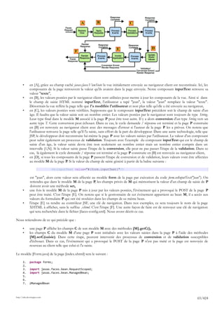 A           B                       C




                                                                             E                         D
                                               F




       •      en [A], grâce au champ caché javax.faces.ViewState la vue initialement envoyée au navigateur client est reconstituée. Ici, les
              composants de la page retrouvent la valeur qu'ils avaient dans la page envoyée. Notre composant inputText retrouve sa
              valeur "texte",
       •      en [B], les valeurs postées par le navigateur client sont utilisées pour mettre à jour les composants de la vue. Ainsi si dans
              le champ de saisie HTML nommé inputText, l'utilisateur a tapé "jean", la valeur "jean" remplace la valeur "texte".
              Désormais la vue reflète la page telle que l'a modifiée l'utilisateur et non plus telle qu'elle a été envoyée au navigateur,
       •      en [C], les valeurs postées sont vérifiées. Supposons que le composant inputText précédent soit le champ de saisie d'un
              âge. Il faudra que la valeur saisie soit un nombre entier. Les valeurs postées par le navigateur sont toujours de type String.
              Leur type final dans le modèle M associé à la page P peut être tout autre. Il y a alors conversion d'un type String vers un
              autre type T. Cette conversion peut échouer. Dans ce cas, le cycle demande / réponse est terminé et la page P construite
              en [B] est renvoyée au navigateur client avec des messages d'erreur si l'auteur de la page P les a prévus. On notera que
              l'utilisateur retrouve la page telle qu'il l'a saisie, sans effort de la part du développeur. Dans une autre technologie, telle que
              JSP, le développeur doit reconstruire lui-même la page P avec les valeurs saisies par l'utilisateur. La valeur d'un composant
              peut subir également un processus de validation. Toujours avec l'exemple du composant inputText qui est le champ de
              saisie d'un âge, la valeur saisie devra être non seulement un nombre entier mais un nombre entier compris dans un
              intervalle [1,N]. Si la valeur saisie passe l'étape de la conversion, elle peut ne pas passer l'étape de la validation. Dans ce
              cas, là également le cycle demande / réponse est terminé et la page P construite en [B] est renvoyée au navigateur client,
       •      en [D], si tous les composants de la page P passent l'étape de conversion et de validation, leurs valeurs vont être affectées
              au modèle M de la page P. Si la valeur du champ de saisie généré à partir de la balise suivante :

                              <h:inputText value="#{form.inputText}"/>

              est "jean", alors cette valeur sera affectée au modèle form de la page par exécution du code form.setInputText("jean"). On
              retiendra que dans le modèle M de la page P, les champs privés de M qui mémorisent la valeur d'un champ de saisie de P
              doivent avoir une méthode set,
       •      une fois le modèle M de la page P mis à jour par les valeurs postées, l'événement qui a provoqué le POST de la page P
              peut être traité. C'est l'étape [E]. On notera que si le gestionnaire de cet événement appartient au bean M, il a accès aux
              valeurs du formulaire P qui ont été stockées dans les champs de ce même bean.
       •      l'étape [E] va rendre au contrôleur JSF, une clé de navigation. Dans nos exemples, ce sera toujours le nom de la page
              XHTML à afficher, sans le suffixe .xhtml. C'est l'étape [F]. Une autre façon de faire est de renvoyer une clé de navigation
              qui sera recherchée dans le fichier [faces-config.xml]. Nous avons décrit ce cas.

Nous retiendrons de ce qui précède que :

       •      une page P affiche les champs C de son modèle M avec des méthodes [M].getC(),
       •      les champs C du modèle M d'une page P sont initialisés avec les valeurs saisies dans la page P à l'aide des méthodes
              [M].setC(saisie). Dans cette étape, peuvent intervenir des processus de conversion et de validation susceptibles
              d'échouer. Dans ce cas, l'événement qui a provoqué le POST de la page P n'est pas traité et la page est renvoyée de
              nouveau au client telle que celui-ci l'a saisie.

Le modèle [Form.java] de la page [index.xhtml] sera le suivant :

       1.     package forms;
       2.
       3.     import javax.faces.bean.RequestScoped;
       4.     import javax.faces.bean.ManagedBean;
       5.
       6.
       7.     @ManagedBean



http://tahe.developpez.com
                                                                                                                                         65/424
 