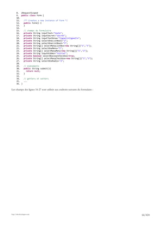 8. @RequestScoped
       9. public class Form {
       10.
       11.   /** Creates a new instance of Form */
       12.   public Form() {
       13.   }
       14.
       15.   // champs du formulaire
       16.   private String inputText="texte";
       17.   private String inputSecret="secret";
       18.   private String inputTextArea="ligne1nligne2n";
       19.   private String selectOneListBox1="2";
       20.   private String selectOneListBox2="3";
       21.   private String[] selectManyListBox=new String[]{"1","3"};
       22.   private String selectOneMenu="1";
       23.   private String[] selectManyMenu=new String[]{"1","2"};
       24.   private String inputHidden="initial";
       25.   private boolean selectBooleanCheckbox=true;
       26.   private String[] selectManyCheckbox=new String[]{"1","3"};
       27.   private String selectOneRadio="2";
       28.
       29.   // événements
       30.   public String submit(){
       31.     return null;
       32.   }
       33.
       34.   // getters et setters
       35.   ...
       36. }

Les champs des lignes 16-27 sont utilisés aux endroits suivants du formulaire :




http://tahe.developpez.com
                                                                                  66/424
 