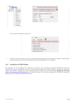 1




       •      en [1], le dossier d'installation de Tomcat 7,



                                                                                    2




       •      en [2], le dossier des domaines du serveur Glassfish. Dans l'enregistrement de Glassfish dans Eclipse, il faudra donner
              seulement l'information suivante [D:ProgramsdevjavaGlassfishglassfish-3.1.2glassfish].


1.3.2         Installation de l'IDE Eclipse

Bien qu'Eclipse ne soit pas l'IDE qui soit utilisé dans ce document, nous en présentons néanmoins l'installation. En effet, les
exemples du document sont également livrés sous la forme de projets Maven pour Eclipse. Eclipse ne vient pas avec Maven pré-
intégré. Il faut installer un plugin pour ce faire. Plutôt qu'installer un Eclipse brut, nous allons installer SpringSource Tool Suite
[http://www.springsource.com/developer/sts], un Eclipse pré-équipé avec de nombreux plugins liés au framework Spring mais
également avec une configuration Maven pré-installée.




http://tahe.developpez.com
                                                                                                                               7/424
 