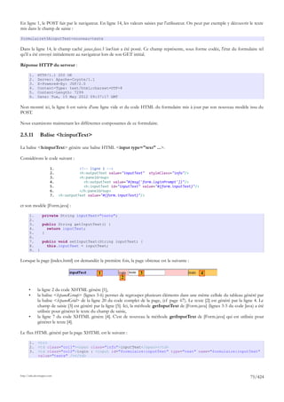 En ligne 1, le POST fait par le navigateur. En ligne 14, les valeurs saisies par l'utilisateur. On peut par exemple y découvrir le texte
mis dans le champ de saisie :

formulaire%3AinputText=nouveau+texte

Dans la ligne 14, le champ caché javax.faces.ViewState a été posté. Ce champ représente, sous forme codée, l'état du formulaire tel
qu'il a été envoyé initialement au navigateur lors de son GET initial.

Réponse HTTP du serveur :

       1.     HTTP/1.1 200 OK
       2.     Server: Apache-Coyote/1.1
       3.     X-Powered-By: JSF/2.0
       4.     Content-Type: text/html;charset=UTF-8
       5.     Content-Length: 7299
       6.     Date: Tue, 15 May 2012 09:37:17 GMT

Non montré ici, la ligne 6 est suivie d'une ligne vide et du code HTML du formulaire mis à jour par son nouveau modèle issu du
POST.

Nous examinons maintenant les différentes composantes de ce formulaire.

2.5.11          Balise <h:inputText>

La balise <h:inputText> génère une balise HTML <input type="text" ...>.

Considérons le code suivant :

                        1.             <!-- ligne 1 -->
                        2.             <h:outputText value="inputText" styleClass="info"/>
                        3.             <h:panelGroup>
                        4.               <h:outputText value="#{msg['form.loginPrompt']}"/>
                        5.               <h:inputText id="inputText" value="#{form.inputText}"/>
                        6.             </h:panelGroup>
                        7.   <h:outputText value="#{form.inputText}"/>

et son modèle [Form.java] :

       1.         private String inputText="texte";
       2.
       3.         public String getInputText() {
       4.           return inputText;
       5.         }
       6.
       7.         public void setInputText(String inputText) {
       8.           this.inputText = inputText;
       9. }

Lorsque la page [index.html] est demandée la première fois, la page obtenue est la suivante :

                                                1                     3                                4
                                                           2

       •      la ligne 2 du code XHTML génère [1],
       •      la balise <h:panelGroup> (lignes 3-6) permet de regrouper plusieurs éléments dans une même cellule du tableau généré par
              la balise <h:panelGrid> de la ligne 20 du code complet de la page, (cf page 67). Le texte [2] est généré par la ligne 4. Le
              champ de saisie [3] est généré par la ligne [5]. Ici, la méthode getInputText de [Form.java] (lignes 3-5 du code Java) a été
              utilisée pour générer le texte du champ de saisie,
       •      la ligne 7 du code XHTML génère [4]. C'est de nouveau la méthode getInputText de [Form.java] qui est utilisée pour
              générer le texte [4].

Le flux HTML généré par la page XHTML est le suivant :

       1.     <tr>
       2.     <td class="col1"><span class="info">inputText</span></td>
       3.     <td class="col2">login : <input id="formulaire:inputText" type="text" name="formulaire:inputText"
              value="texte" /></td>




http://tahe.developpez.com
                                                                                                                                  75/424
 