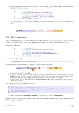 •      en [F], la page P est de nouveau envoyée au client car le bouton [Valider] n'a pas d'attribut action. Les lignes suivantes de
              [index.xhtml] sont alors exécutées :

                        1.                <!-- ligne 1 -->
                        2.             <h:outputText value="inputText" styleClass="info"/>
                        3.             <h:panelGroup>
                        4.               <h:outputText value="#{msg['form.loginPrompt']}"/>
                        5.               <h:inputText id="inputText" value="#{form.inputText}"/>
                        6.             </h:panelGroup>
                        7.   <h:outputText value="#{form.inputText}"/>

              Les lignes 5 et 7 utilisent la valeur du champ inputText du modèle qui est désormais "un nouveau texte". D'où l'affichage
              obtenu :




2.5.12          Balise <h:inputSecret>

La balise <h:inputSecret> génère une balise HTML <input type="password" ...>. C'est un champ de saisie analogue à celui de
la balise JSF <h:inputText> si ce n'est que chaque caractère tapé par l'utilisateur est remplacé visuellement par un caractère *.

Considérons le code suivant :

                        1.                <!-- ligne 2 -->
                        2.             <h:outputText value="inputSecret" styleClass="info"/>
                        3.             <h:panelGroup>
                        4.               <h:outputText value="#{msg['form.passwdPrompt']}"/>
                        5.               <h:inputSecret id="inputSecret" value="#{form.inputSecret}"/>
                        6.             </h:panelGroup>
                        7.   <h:outputText value="#{form.inputSecret}"/>

et son modèle dans [Form.java] :

                1. private String inputSecret="secret";

Lorsque la page [index.xhtml] est demandée la première fois, la page obtenue est la suivante :

                                                1                     3                                 4
                                                         2

       •      la ligne 2 du code XHTML génère [1]
       •      le texte [2] est généré par la ligne 4. Le champ de saisie [3] est généré par la ligne [5]. Normalement, la méthode
              getInputSecret de [Form.java] aurait du être utilisée pour générer le texte du champ de saisie. Il y a une exception lorsque
              celui-ci est de type " mot de passe ". La balise <h:inputSecret> ne sert qu'à lire une saisie, pas à l'afficher.
       •      la ligne 7 du code XHTML génère [4]. Ici la méthode getInputSecret de [Form.java] a été utilisée pour générer le texte [4]
              (cf ligne 1 du code Java).

Le flux HTML généré par la page XHTML est le suivant :

       1.     <tr>
       2.     <td class="col1"><span class="info">inputSecret</span></td>
       3.     <td class="col2">mot de passe : <input id="formulaire:inputSecret" type="password"
              name="formulaire:inputSecret" value="" /></td>
       4.     <td class="col3">secret</td>
       5.     </tr>

       •      ligne 3 : la balise HTML <input type= "password " .../> générée par la balise JSF <h:inputSecret>

Maintenant, ci-dessous, saisissons une valeur dans le champ de saisie [1] et validons le formulaire avec le bouton [Valider] [2]. Nous
obtenons en réponse la page [3] :



http://tahe.developpez.com
                                                                                                                                   77/424
 