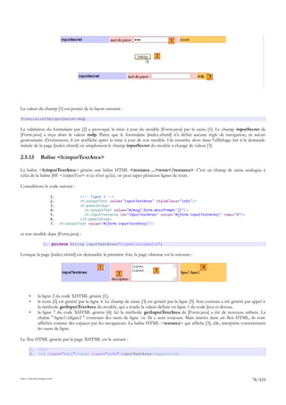 1


                                                                                2



                                                                                                              3




La valeur du champ [1] est postée de la façon suivante :

formulaire%3AinputSecret=mdp

La validation du formulaire par [2] a provoqué la mise à jour du modèle [Form.java] par la saisie [1]. Le champ inputSecret de
[Form.java] a reçu alors la valeur mdp. Parce que le formulaire [index.xhtml] n'a défini aucune règle de navigation, ni aucun
gestionnaire d'événement, il est réaffiché après la mise à jour de son modèle. On retombe alors dans l'affichage fait à la demande
initiale de la page [index.xhtml] où simplement le champ inputSecret du modèle a changé de valeur [3].

2.5.13          Balise <h:inputTextArea>

La balise <h:inputTextArea> génère une balise HTML <textarea ...>texte</textarea>. C'est un champ de saisie analogue à
celui de la balise JSF <h:inputText> si ce n'est qu'ici, on peut taper plusieurs lignes de texte.

Considérons le code suivant :

                        1.             <!-- ligne 3 -->
                        2.             <h:outputText value="inputTextArea" styleClass="info"/>
                        3.             <h:panelGroup>
                        4.               <h:outputText value="#{msg['form.descPrompt']}"/>
                        5.               <h:inputTextarea id="inputTextArea" value="#{form.inputTextArea}" rows="4"/>
                        6.             </h:panelGroup>
                        7.   <h:outputText value="#{form.inputTextArea}"/>

et son modèle dans [Form.java] :

                  1. private String inputTextArea="ligne1nligne2n";

Lorsque la page [index.xhtml] est demandée la première fois, la page obtenue est la suivante :

                                                1                                                         4
                                                                               3
                                                          2



       •      la ligne 2 du code XHTML génère [1],
       •      le texte [2] est généré par la ligne 4. Le champ de saisie [3] est généré par la ligne [5]. Son contenu a été généré par appel à
              la méthode getInputTextArea du modèle, qui a rendu la valeur définie en ligne 1 du code Java ci-dessus,
       •      la ligne 7 du code XHTML génère [4]. Ici la méthode getInputTextArea de [Form.java] a été de nouveau utilisée. La
              chaîne " ligne1nligne2 " contenait des sauts de ligne n. Ils y sont toujours. Mais insérés dans un flux HTML, ils sont
              affichés comme des espaces par les navigateurs. La balise HTML <textarea> qui affiche [3], elle, interprète correctement
              les sauts de ligne.

Le flux HTML généré par la page XHTML est le suivant :

       1.     <tr>
       2.     <td class="col1"><span class="info">inputTextArea</span></td>




http://tahe.developpez.com
                                                                                                                                      78/424
 