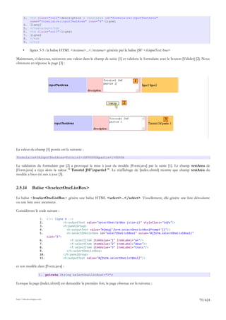 3.     <td class="col2">description : <textarea id="formulaire:inputTextArea"
              name="formulaire:inputTextArea" rows="4">ligne1
       4.     ligne2
       5.     </textarea></td>
       6.     <td class="col3">ligne1
       7.     ligne2
       8.     </td>
       9.     </tr>

       •      lignes 3-5 : la balise HTML <textarea>...</textarea> générée par la balise JSF <h:inputTextArea>

Maintenant, ci-dessous, saisissons une valeur dans le champ de saisie [1] et validons le formulaire avec le bouton [Valider] [2]. Nous
obtenons en réponse la page [3] :



                                                                                     1




                                                                             2



                                                                                                          3




La valeur du champ [1] postée est la suivante :

formulaire%3AinputTextArea=Tutoriel+JSF%0D%0Apartie+1%0D%0A

La validation du formulaire par [2] a provoqué la mise à jour du modèle [Form.java] par la saisie [1]. Le champ textArea de
[Form.java] a reçu alors la valeur " Tutoriel JSFnpartie1 ". Le réaffichage de [index.xhtml] montre que champ textArea du
modèle a bien été mis à jour [3].


2.5.14          Balise <h:selectOneListBox>

La balise <h:selectOneListBox> génère une balise HTML <select>...</select>. Visuellement, elle génère une liste déroulante
ou une liste avec ascenseur.

Considérons le code suivant :

                        1.  <!-- ligne 4 -->
                        2.            <h:outputText value="selectOneListBox (size=1)" styleClass="info"/>
                        3.            <h:panelGroup>
                        4.              <h:outputText value="#{msg['form.selectOneListBox1Prompt']}"/>
                        5.              <h:selectOneListbox id="selectOneListBox1" value="#{form.selectOneListBox1}"
                            size="1">
                        6.                <f:selectItem itemValue="1" itemLabel="un"/>
                        7.                <f:selectItem itemValue="2" itemLabel="deux"/>
                        8.                <f:selectItem itemValue="3" itemLabel="trois"/>
                        9.              </h:selectOneListbox>
                        10.           </h:panelGroup>
                        11.           <h:outputText value="#{form.selectOneListBox1}"/>

et son modèle dans [Form.java] :

                       1. private String selectOneListBox1="2";

Lorsque la page [index.xhtml] est demandée la première fois, la page obtenue est la suivante :



http://tahe.developpez.com
                                                                                                                              79/424
 