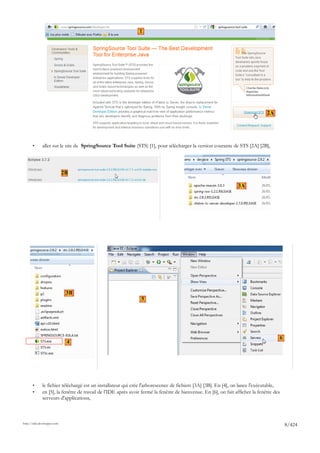 1




                                                                                                                                2A




       •      aller sur le site de SpringSource Tool Suite (STS) [1], pour télécharger la version courante de STS [2A] [2B],




                             2B

                                                                                                                 3A




                              3B
                                                                5




                                                                                                                                      6
                              4




       •      le fichier téléchargé est un installateur qui crée l'arborescence de fichiers [3A] [3B]. En [4], on lance l'exécutable,
       •      en [5], la fenêtre de travail de l'IDE après avoir fermé la fenêtre de bienvenue. En [6], on fait afficher la fenêtre des
              serveurs d'applications,



http://tahe.developpez.com
                                                                                                                                          8/424
 