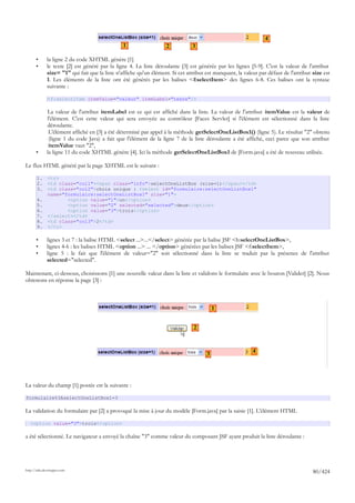 4
                                                 1                  2           3

       •      la ligne 2 du code XHTML génère [1]
       •      le texte [2] est généré par la ligne 4. La liste déroulante [3] est générée par les lignes [5-9]. C'est la valeur de l'attribut
              size= "1" qui fait que la liste n'affiche qu'un élément. Si cet attribut est manquant, la valeur par défaut de l'attribut size est
              1. Les éléments de la liste ont été générés par les balises <f:selectItem> des lignes 6-8. Ces balises ont la syntaxe
              suivante :

              <f:selectItem itemValue="valeur" itemLabel="texte"/>

              La valeur de l'attribut itemLabel est ce qui est affiché dans la liste. La valeur de l'attribut itemValue est la valeur de
              l'élément. C'est cette valeur qui sera envoyée au contrôleur [Faces Servlet] si l'élément est sélectionné dans la liste
              déroulante.
               L'élément affiché en [3] a été déterminé par appel à la méthode getSelectOneListBox1() (ligne 5). Le résultat "2" obtenu
               (ligne 1 du code Java) a fait que l'élément de la ligne 7 de la liste déroulante a été affiché, ceci parce que son attribut
               itemValue vaut "2",
       •      la ligne 11 du code XHTML génère [4]. Ici la méthode getSelectOneListBox1 de [Form.java] a été de nouveau utilisée.

Le flux HTML généré par la page XHTML est le suivant :

       1.     <tr>
       2.     <td class="col1"><span class="info">selectOneListBox (size=1)</span></td>
       3.     <td class="col2">choix unique : <select id="formulaire:selectOneListBox1"
              name="formulaire:selectOneListBox1" size="1">
       4.            <option value="1">un</option>
       5.            <option value="2" selected="selected">deux</option>
       6.            <option value="3">trois</option>
       7.     </select></td>
       8.     <td class="col3">2</td>
       9.     </tr>

       •      lignes 3 et 7 : la balise HTML <select ...>...</select> générée par la balise JSF <h:selectOneListBox>,
       •      lignes 4-6 : les balises HTML <option ...> ... </option> générées par les balises JSF <f:selectItem>,
       •      ligne 5 : le fait que l'élément de valeur="2" soit sélectionné dans la liste se traduit par la présence de l'attribut
              selected="selected".

Maintenant, ci-dessous, choisissons [1] une nouvelle valeur dans la liste et validons le formulaire avec le bouton [Valider] [2]. Nous
obtenons en réponse la page [3] :



                                                                                           1


                                                                                 2


                                                                                                            4
                                                                                       3




La valeur du champ [1] postée est la suivante :

formulaire%3AselectOneListBox1=3

La validation du formulaire par [2] a provoqué la mise à jour du modèle [Form.java] par la saisie [1]. L'élément HTML

   <option value="3">trois</option>

a été sélectionné. Le navigateur a envoyé la chaîne "3" comme valeur du composant JSF ayant produit la liste déroulante :




http://tahe.developpez.com
                                                                                                                                        80/424
 