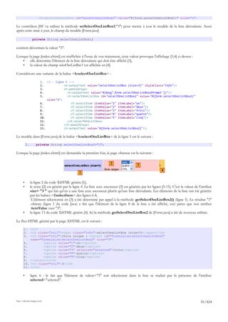 <h:selectOneListbox id="selectOneListBox1" value="#{form.selectOneListBox1}" size="1">

Le contrôleur JSF va utiliser la méthode setSelectOneListBox1("3") pour mettre à jour le modèle de la liste déroulante. Aussi
après cette mise à jour, le champ du modèle [Form.java]

                 private String selectOneListBox1;

contient désormais la valeur "3".

Lorsque la page [index.xhtml] est réaffichée à l'issue de son traitement, cette valeur provoque l'affichage [3,4] ci-dessus :
    •    elle détermine l'élément de la liste déroulante qui doit être affiché [3],
    •    la valeur du champ selectOneListBox1 est affichée en [4].

Considérons une variante de la balise <h:selectOneListBox> :

                        1.    <!-- ligne 5 -->
                        2.              <h:outputText value="selectOneListBox (size=3)" styleClass="info"/>
                        3.              <h:panelGroup>
                        4.                <h:outputText value="#{msg['form.selectOneListBox2Prompt']}"/>
                        5.                <h:selectOneListbox id="selectOneListBox2" value="#{form.selectOneListBox2}"
                              size="3">
                        6.                  <f:selectItem itemValue="1" itemLabel="un"/>
                        7.                  <f:selectItem itemValue="2" itemLabel="deux"/>
                        8.                  <f:selectItem itemValue="3" itemLabel="trois"/>
                        9.                  <f:selectItem itemValue="4" itemLabel="quatre"/>
                        10.                 <f:selectItem itemValue="5" itemLabel="cinq"/>
                        11.               </h:selectOneListbox>
                        12.             </h:panelGroup>
                        13.             <h:outputText value="#{form.selectOneListBox2}"/>

Le modèle dans [Form.java] de la balise <h:selectOneListBox> de la ligne 5 est le suivant :

           1.       private String selectOneListBox2="3";

Lorsque la page [index.xhtml] est demandée la première fois, la page obtenue est la suivante :

                                                                          2                  3
                                                                                                               4
                                                   1

       •        la ligne 2 du code XHTML génère [1],
       •        le texte [2] est généré par la ligne 4. La liste avec ascenseur [3] est générée par les lignes [5-11]. C'est la valeur de l'attribut
                size= "3 " qui fait qu'on a une liste avec ascenseur plutôt qu'une liste déroulante. Les éléments de la liste ont été générés
                par les balises <f:selectItem> des lignes 6-8,
                 L'élément sélectionné en [3] a été déterminé par appel à la méthode getSelectOneListBox2() (ligne 5). Le résultat "3"
                 obtenu (ligne 1 du code Java) a fait que l'élément de la ligne 8 de la liste a été affiché, ceci parce que son attribut
                 itemValue vaut "3",
       •        la ligne 13 du code XHTML génère [4]. Ici la méthode getSelectOneListBox2 de [Form.java] a été de nouveau utilisée.

Le flux HTML généré par la page XHTML est le suivant :

       1.  <tr>
       2.  <td class="col1"><span class="info">selectOneListBox (size=3)</span></td>
       3.  <td class="col2">choix unique : <select id="formulaire:selectOneListBox2"
           name="formulaire:selectOneListBox2" size="3">
       4.         <option value="1">un</option>
       5.         <option value="2">deux</option>
       6.         <option value="3" selected="selected">trois</option>
       7.         <option value="4">quatre</option>
       8.         <option value="5">cinq</option>
       9. </select></td>
       10. <td class="col3">3</td>
       11. </tr>

       •        ligne 6 : le fait que l'élément de valeur="3" soit sélectionné dans la liste se traduit par la présence de l'attribut
                selected="selected".




http://tahe.developpez.com
                                                                                                                                            81/424
 