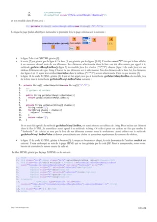 13.           </h:panelGroup>
                        14.           <h:outputText value="#{form.selectManyListBoxValue}"/>

et son modèle dans [Form.java] :

                      1. private String[] selectManyListBox=new String[]{"1","3"};

Lorsque la page [index.xhtml] est demandée la première fois, la page obtenue est la suivante :

                                                                      2                    3                 4

                                               1                          5


       •      la ligne 2 du code XHTML génère [1]
       •      le texte [2] est généré par la ligne 4. La liste [3] est générée par les lignes [5-11]. L'attribut size="3" fait que la liste affiche
              à un moment donné trois de ces éléments. Les éléments sélectionnés dans la liste ont été déterminés par appel à la
              méthode getSelectManyListBox() (ligne 5) du modèle Java. Le résultat {"1","3"} obtenu (ligne 1 du code Java) est un
              tableau d'éléments de type String. Chacun de ces éléments sert à sélectionner l'un des éléments de la liste. Ici, les éléments
              des lignes 6 et 10 ayant leur attribut itemValue dans le tableau {"1","3"} seront sélectionnés. C'est ce que montre [3].
       •      la ligne 14 du code XHTML génère [4]. Il est ici fait appel, non pas à la méthode getSelectManyListBox du modèle Java
              de la liste mais à la méthode getSelectManyListBoxValue suivante :

            1. private String[] selectManyListBox=new String[]{"1","3"};
            2.        ...
            3.        // getters et setters
            4.
            5.        public String getSelectManyListBoxValue(){
            6.          return getValue(selectManyListBox);
            7.        }
            8.
            9.        private String getValue(String[] chaines){
            10.         String value="[";
            11.         for(String chaine : chaines){
            12.           value+=" "+chaine;
            13.         }
            14.         return value+"]";
            15.       }

              Si on avait fait appel à la méthode getSelectManyListBox, on aurait obtenu un tableau de String. Pour inclure cet élément
              dans le flux HTML, le contrôleur aurait appel à sa méthode toString. Or celle-ci pour un tableau ne fait que rendre le
              " hashcode " de celui-ci et non pas la liste de ses éléments comme nous le souhaitons. Aussi utilise-t-on la méthode
              getSelectManyListBoxValue ci-dessus pour obtenir une chaîne de caractères représentant le contenu du tableau,

       •      la ligne 12 du code XHTML génère le bouton [5]. Lorsque ce bouton est cliqué, le code Javascript de l'attribut onclick est
              exécuté. Il sera embarqué au sein de la page HTML qui va être générée par le code JSF. Pour le comprendre, nous avons
              besoin de connaître la nature exacte de celle-ci.

Le flux HTML généré par la page XHTML est le suivant :

       1.     <tr>
       2.     <td class="col1"><span class="info">selectManyListBox (size=3)</span></td>
       3.     <td class="col2">choix multiple : <select id="formulaire:selectManyListBox"
              name="formulaire:selectManyListBox" multiple="multiple" size="3">
       4.            <option value="1" selected="selected">un</option>
       5.            <option value="2">deux</option>
       6.            <option value="3" selected="selected">trois</option>
       7.            <option value="4">quatre</option>
       8.            <option value="5">cinq</option>
       9.     </select>
       10.                <p><input type="button" value="Raz"
              onclick="this.form['formulaire:selectManyListBox'].selectedIndex=-1;" /></p>
       11.              </td>
       12.    <td class="col3">[ 1 3]</td>
       13.    </tr>




http://tahe.developpez.com
                                                                                                                                           83/424
 