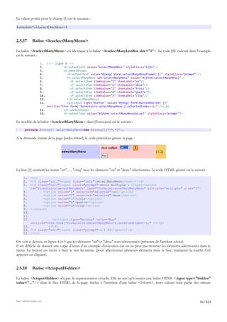 La valeur postée pour le champ [1] est la suivante :

formulaire%3AselectOneMenu=4


2.5.17          Balise <h:selectManyMenu>

La balise <h:selectManyMenu> est identique à la balise <h:selectManyListBox size="1">. Le code JSF exécuté dans l'exemple
est le suivant :

                        1. <!-- ligne 8 -->
                        2.            <h:outputText value="selectManyMenu" styleClass="info"/>
                        3.            <h:panelGroup>
                        4.              <h:outputText value="#{msg['form.selectManyMenuPrompt']}" styleClass="prompt" />
                        5.              <h:selectManyMenu id="selectManyMenu" value="#{form.selectManyMenu}" >
                        6.                <f:selectItem itemValue="1" itemLabel="un"/>
                        7.                <f:selectItem itemValue="2" itemLabel="deux"/>
                        8.                <f:selectItem itemValue="3" itemLabel="trois"/>
                        9.                <f:selectItem itemValue="4" itemLabel="quatre"/>
                        10.               <f:selectItem itemValue="5" itemLabel="cinq"/>
                        11.             </h:selectManyMenu>
                        12.             <p><input type="button" value="#{msg['form.buttonRazText']}"
                            onclick="this.form['formulaire:selectManyMenu'].selectedIndex=-1;" /></p>
                        13.           </h:panelGroup>
                        14.           <h:outputText value="#{form.selectManyMenuValue}" styleClass="prompt"/>

Le modèle de la balise <h:selectManyMenu> dans [Form.java] est le suivant :

        private String[] selectManyMenu=new String[]{"1","2"};

A la demande initiale de la page [index.xhtml], le code précédent génère la page :

                                                                                     1




La liste [1] contient les textes "un", ..., "cinq" avec les éléments "un" et "deux" sélectionnés. Le code HTML généré est le suivant :

       1.     <tr>
       2.     <td class="col1"><span class="info">selectManyMenu</span></td>
       3.     <td class="col2"><span class="prompt">choix multiple : </span><select
              id="formulaire:selectManyMenu" name="formulaire:selectManyMenu" multiple="multiple" size="1">
       4.            <option value="1" selected="selected">un</option>
       5.            <option value="2" selected="selected">deux</option>
       6.            <option value="3">trois</option>
       7.            <option value="4">quatre</option>
       8.            <option value="5">cinq</option>
       9.     </select>
       10.
       11.
       12.             <p><input type="button" value="Raz"
           onclick="this.form['formulaire:selectManyMenu'].selectedIndex=-1;" /></p>
       13.           </td>
       14. <td class="col3"><span class="prompt">[ 1 2]</span></td>
       15. </tr>

On voit ci-dessus, en lignes 4 et 5 que les éléments "un" et "deux" sont sélectionnés (présence de l'attribut selected).
Il est difficile de donner une copie d'écran d'un exemple d'exécution car on ne peut pas montrer les éléments sélectionnés dans le
menu. Le lecteur est invité à faire le test lui-même (pour sélectionner plusieurs éléments dans la liste, maintenir la touche Ctrl
appuyée en cliquant).


2.5.18          Balise <h:inputHidden>

La balise <h:inputHidden> n'a pas de représentation visuelle. Elle ne sert qu'à insérer une balise HTML <input type="hidden"
value="..."/> dans le flux HTML de la page. Inclus à l'intérieur d'une balise <h:form>, leurs valeurs font partie des valeurs



http://tahe.developpez.com
                                                                                                                                 86/424
 