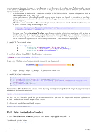 envoyées au serveur lorsque le formulaire est posté. Parce que ce sont des champs de formulaire et que l'utilisateur ne les voie pas,
on les appelle des champs cachés. L'intérêt de ces champs est de garder de la mémoire entre les différents cycles demande /
réponse d'un même client :
    •    le client demande un formulaire F. Le serveur le lui envoie et met une information I dans un champ caché C, sous la
         forme <h:inputHidden id="C" value="I"/>,
    •    lorsque le client a rempli le formulaire F et qu'il le poste au serveur, la valeur I du champ C est renvoyée au serveur. Celui-
         ci peut alors retrouver l'information I qu'il avait stockée dans la page. On a ainsi créé une mémoire entre les deux cycles
         demande / réponse,
    •    JSF utilise lui-même cette technique. L'information I qu'il stocke dans le formulaire F est la valeur de tous les composants
         de celui-ci. Il utilise le champ caché suivant pour cela :

                   <input type="hidden" name="javax.faces.ViewState" id="javax.faces.ViewState"
                   value="H4sIAAAAAAAAANV...8PswawAA" />

              Le champ caché s'appelle javax.faces.ViewState et sa valeur est une chaîne qui représente sous forme codée la valeur de
              tous les composants de la page envoyée au client. Lorsque celui-ci renvoie la page après avoir fait des saisies dans le
              formulaire, le champ caché javax.faces.ViewState est renvoyé avec les valeurs saisies. C'est ce qui permet au contrôleur
              JSF de reconstituer la page telle qu'elle avait été envoyée initialement. Ce mécanisme a été expliqué page 63.

Le code JSF de l'exemple est le suivant :

                        1.   <!-- ligne 9 -->
                        2.             <h:outputText value="inputHidden" styleClass="info"/>
                        3.             <h:inputHidden id="inputHidden" value="#{form.inputHidden}"/>
                        4.             <h:outputText value="#{form.inputHidden}"/>

Le modèle de la balise <h:inputHidden> dans [Form.java] est le suivant :

    private String inputHidden="initial";

Ce qui donne l'affichage suivant lors de la demande initiale de la page [index.xhtml] :

                                                      1                                                    2


       •      la ligne 2 génère [1], la ligne 4 [2]. La ligne 3 ne génère aucun élément visuel.

Le code HTML généré est le suivant :

       1.     <tr>
       2.     <td class="col1"><span class="info">inputHidden</span></td>
       3.     <td class="col2"><input id="formulaire:inputHidden" type="hidden" name="formulaire:inputHidden"
              value="initial" /></td>
       4.     <td class="col3">initial</td>
       5.     </tr>

Au moment du POST du formulaire, la valeur "initial" du champ nommé formulaire:inputHidden de la ligne 3 sera postée avec les
autres valeurs du formulaire. Le champ

    private String inputHidden;

sera mis à jour avec cette valeur, qui est celle qu'il avait déjà initialement. Cette valeur sera intégrée dans la nouvelle page renvoyée
au client. On obtient donc toujours la copie d'écran ci-dessus.

La valeur postée pour le champ caché est la suivante :

formulaire%3AinputHidden=initial



2.5.19          Balise <h:selectBooleanCheckBox>

La balise <h:selectBooleanCheckBox> génère une balise HTML <input type="checkbox" ...>.

Considérons le code JSF suivant :
                        1.   <!-- ligne 10 -->




http://tahe.developpez.com
                                                                                                                                 87/424
 