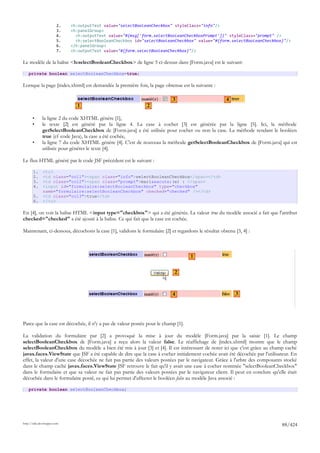 2.   <h:outputText value="selectBooleanCheckbox" styleClass="info"/>
                        3.   <h:panelGroup>
                        4.     <h:outputText value="#{msg['form.selectBooleanCheckboxPrompt']}" styleClass="prompt" />
                        5.     <h:selectBooleanCheckbox id="selectBooleanCheckbox" value="#{form.selectBooleanCheckbox}"/>
                        6.   </h:panelGroup>
                        7.   <h:outputText value="#{form.selectBooleanCheckbox}"/>

Le modèle de la balise <h:selectBooleanCheckbox> de ligne 5 ci-dessus dans [Form.java] est le suivant:

    private boolean selectBooleanCheckbox=true;

Lorsque la page [index.xhtml] est demandée la première fois, la page obtenue est la suivante :

                                                                           3                          4
                               1                              2

       •      la ligne 2 du code XHTML génère [1],
       •      le texte [2] est généré par la ligne 4. La case à cocher [3] est générée par la ligne [5]. Ici, la méthode
              getSelectBooleanCheckbox de [Form.java] a été utilisée pour cocher ou non la case. La méthode rendant le booléen
              true (cf code Java), la case a été cochée,
       •      la ligne 7 du code XHTML génère [4]. C'est de nouveau la méthode getSelectBooleanCheckbox de [Form.java] qui est
              utilisée pour générer le texte [4].

Le flux HTML généré par le code JSF précédent est le suivant :

       1.     <tr>
       2.     <td class="col1"><span class="info">selectBooleanCheckbox</span></td>
       3.     <td class="col2"><span class="prompt">mari&eacute;(e) : </span>
       4.     <input id="formulaire:selectBooleanCheckbox" type="checkbox"
              name="formulaire:selectBooleanCheckbox" checked="checked" /></td>
       5.     <td class="col3">true</td>
       6.     </tr>

En [4], on voit la balise HTML <input type="checkbox"> qui a été générée. La valeur true du modèle associé a fait que l'attribut
checked="checked" a été ajouté à la balise. Ce qui fait que la case est cochée.

Maintenant, ci-dessous, décochons la case [1], validons le formulaire [2] et regardons le résultat obtenu [3, 4] :



                                                                                    1

                                                                            2



                                                                           4                              3




Parce que la case est décochée, il n'y a pas de valeur postée pour le champ [1].

La validation du formulaire par [2] a provoqué la mise à jour du modèle [Form.java] par la saisie [1]. Le champ
selectBooleanCheckbox de [Form.java] a reçu alors la valeur false. Le réaffichage de [index.xhtml] montre que le champ
selectBooleanCheckbox du modèle a bien été mis à jour [3] et [4]. Il est intéressant de noter ici que c'est grâce au champ caché
javax.faces.ViewState que JSF a été capable de dire que la case à cocher initialement cochée avait été décochée par l'utilisateur. En
effet, la valeur d'une case décochée ne fait pas partie des valeurs postées par le navigateur. Grâce à l'arbre des composants stocké
dans le champ caché javax.faces.ViewState JSF retrouve le fait qu'il y avait une case à cocher nommée "selectBooleanCheckbox"
dans le formulaire et que sa valeur ne fait pas partie des valeurs postées par le navigateur client. Il peut en conclure qu'elle était
décochée dans le formulaire posté, ce qui lui permet d'affecter le booléen false au modèle Java associé :

    private boolean selectBooleanCheckbox;




http://tahe.developpez.com
                                                                                                                              88/424
 