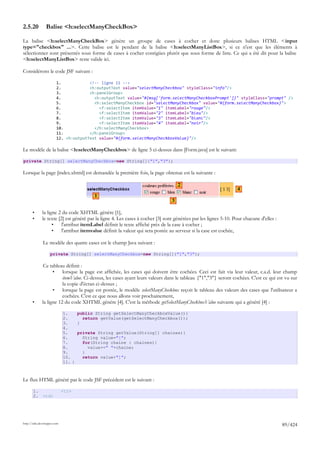 2.5.20          Balise <h:selectManyCheckBox>

La balise <h:selectManyCheckBox> génère un groupe de cases à cocher et donc plusieurs balises HTML <input
type="checkbox" ...>. Cette balise est le pendant de la balise <h:selectManyListBox>, si ce n'est que les éléments à
sélectionner sont présentés sous forme de cases à cocher contigües plutôt que sous forme de liste. Ce qui a été dit pour la balise
<h:selectManyListBox> reste valide ici.

Considérons le code JSF suivant :

                        1.            <!-- ligne 11 -->
                        2.            <h:outputText value="selectManyCheckbox" styleClass="info"/>
                        3.            <h:panelGroup>
                        4.              <h:outputText value="#{msg['form.selectManyCheckboxPrompt']}" styleClass="prompt" />
                        5.              <h:selectManyCheckbox id="selectManyCheckbox" value="#{form.selectManyCheckbox}">
                        6.                <f:selectItem itemValue="1" itemLabel="rouge"/>
                        7.                <f:selectItem itemValue="2" itemLabel="bleu"/>
                        8.                <f:selectItem itemValue="3" itemLabel="blanc"/>
                        9.                <f:selectItem itemValue="4" itemLabel="noir"/>
                        10.             </h:selectManyCheckbox>
                        11.           </h:panelGroup>
                        12. <h:outputText value="#{form.selectManyCheckboxValue}"/>

Le modèle de la balise <h:selectManyCheckbox> de ligne 5 ci-dessus dans [Form.java] est le suivant:

private String[] selectManyCheckbox=new String[]{"1","3"};

Lorsque la page [index.xhtml] est demandée la première fois, la page obtenue est la suivante :

                                                                                    2
                                                                                                                 4
                                         1
                                                                                3

       •      la ligne 2 du code XHTML génère [1],
       •      le texte [2] est généré par la ligne 4. Les cases à cocher [3] sont générées par les lignes 5-10. Pour chacune d'elles :
                    •    l'attribut itemLabel définit le texte affiché près de la case à cocher ;
                    •    l'attribut itemvalue définit la valeur qui sera postée au serveur si la case est cochée,

              Le modèle des quatre cases est le champ Java suivant :

                    private String[] selectManyCheckbox=new String[]{"1","3"};

               Ce tableau définit :
                    •    lorsque la page est affichée, les cases qui doivent être cochées. Ceci est fait via leur valeur, c.a.d. leur champ
                         itemValue. Ci-dessus, les cases ayant leurs valeurs dans le tableau {"1","3"} seront cochées. C'est ce qui est vu sur
                         la copie d'écran ci-dessus ;
                    •    lorsque la page est postée, le modèle selectManyCheckbox reçoit le tableau des valeurs des cases que l'utilisateur a
                         cochées. C'est ce que nous allons voir prochainement,
       •      la ligne 12 du code XHTML génère [4]. C'est la méthode getSelectManyCheckboxValue suivante qui a généré [4] :

                             1.    public String getSelectManyCheckboxValue(){
                             2.      return getValue(getSelectManyCheckbox());
                             3.    }
                             4.
                             5.    private String getValue(String[] chaines){
                             6.      String value="[";
                             7.      for(String chaine : chaines){
                             8.        value+=" "+chaine;
                             9.      }
                             10.     return value+"]";
                             11. }



Le flux HTML généré par le code JSF précédent est le suivant :

       1.                    <tr>
       2.     <td>




http://tahe.developpez.com
                                                                                                                                         89/424
 