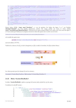 3.     <input name="formulaire:selectManyCheckbox" id="formulaire:selectManyCheckbox:0" value="1"
              type="checkbox" checked="checked" /><label for="formulaire:selectManyCheckbox:0">
              rouge</label></td>
       4.     <td>
       5.     <input name="formulaire:selectManyCheckbox" id="formulaire:selectManyCheckbox:1" value="2"
              type="checkbox" /><label for="formulaire:selectManyCheckbox:1"> bleu</label></td>
       6.     <td>
       7.     <input name="formulaire:selectManyCheckbox" id="formulaire:selectManyCheckbox:2" value="3"
              type="checkbox" checked="checked" /><label for="formulaire:selectManyCheckbox:2">
              blanc</label></td>
       8.     <td>
       9.     <input name="formulaire:selectManyCheckbox" id="formulaire:selectManyCheckbox:3" value="4"
              type="checkbox" /><label for="formulaire:selectManyCheckbox:3"> noir</label></td>
       10.           </tr>
       11.    </table></td>
       12.    <td class="col3">[ 1 3]</td>
       13.    </tr>

Quatre balises HTML <input type="checkbox" ...> ont été générées. Les balises des lignes 3 et 7 ont l'attribut
checked="checked" qui font qu'elles apparaissent cochées. On notera qu'elles ont toutes le même attribut
name="formulaire:selectManyCheckbox", autrement dit les quatre champs HTML ont le même nom. Si les cases des lignes 5
et 9 sont cochées par l'utilisateur, le navigateur enverra les valeurs des quatre cases à cocher sous la forme :

formulaire:selectManyCheckbox=2&formulaire:selectManyCheckbox=4

et le modèle des quatre cases

                    private String[] selectManyCheckbox=new String[]{"1","3"};

recevra le tableau {"2","4"}.

Vérifions-le ci-dessous. En [1], on fait le changement, en [2] on valide le formulaire. En [3] le résultat obtenu :



                                                                                    1



                                                                            2


                                                                                                           3




Les valeurs postées pour les champs [1] sont les suivantes :

formulaire%3AselectManyCheckbox=2&formulaire%3AselectManyCheckbox=4


2.5.21          Balise <h:selectOneRadio>

La balise <h:selectOneRadio> génère un groupe de boutons radio exclusifs les uns des autres.

Considérons le code JSF suivant :

                        1.   <!-- ligne 12 -->
                        2.             <h:outputText value="selectOneRadio" styleClass="info"/>
                        3.             <h:panelGroup>
                        4.               <h:outputText value="#{msg['form.selectOneRadioPrompt']}" />
                        5.               <h:selectOneRadio id="selectOneRadio" value="#{form.selectOneRadio}">
                        6.                 <f:selectItem itemValue="1" itemLabel="voiture"/>
                        7.                 <f:selectItem itemValue="2" itemLabel="vélo"/>
                        8.                 <f:selectItem itemValue="3" itemLabel="scooter"/>



http://tahe.developpez.com
                                                                                                                      90/424
 