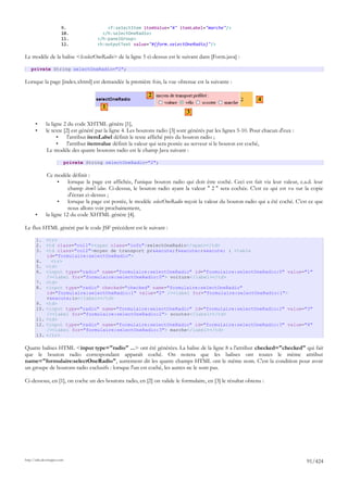 9.                   <f:selectItem itemValue="4" itemLabel="marche"/>
                        10.                </h:selectOneRadio>
                        11.              </h:panelGroup>
                        12.              <h:outputText value="#{form.selectOneRadio}"/>

Le modèle de la balise <h:selectOneRadio> de la ligne 5 ci-dessus est le suivant dans [Form.java] :

    private String selectOneRadio="2";

Lorsque la page [index.xhtml] est demandée la première fois, la vue obtenue est la suivante :

                                                             2
                                                                                                                4
                                           1
                                                                               3

       •      la ligne 2 du code XHTML génère [1],
       •      le texte [2] est généré par la ligne 4. Les boutons radio [3] sont générés par les lignes 5-10. Pour chacun d'eux :
                    •    l'attribut itemLabel définit le texte affiché près du bouton radio ;
                    •    l'attribut itemvalue définit la valeur qui sera postée au serveur si le bouton est coché,
               Le modèle des quatre boutons radio est le champ Java suivant :

                             private String selectOneRadio="2";

               Ce modèle définit :
                    •    lorsque la page est affichée, l'unique bouton radio qui doit être coché. Ceci est fait via leur valeur, c.a.d. leur
                         champ itemValue. Ci-dessus, le bouton radio ayant la valeur " 2 " sera cochée. C'est ce qui est vu sur la copie
                         d'écran ci-dessus ;
                    •    lorsque la page est postée, le modèle selectOneRadio reçoit la valeur du bouton radio qui a été coché. C'est ce que
                         nous allons voir prochainement,
       •      la ligne 12 du code XHTML génère [4].

Le flux HTML généré par le code JSF précédent est le suivant :

       1. <tr>
       2. <td class="col1"><span class="info">selectOneRadio</span></td>
       3. <td class="col2">moyen de transport pr&eacute;f&eacute;r&eacute; : <table
           id="formulaire:selectOneRadio">
       4.    <tr>
       5. <td>
       6. <input type="radio" name="formulaire:selectOneRadio" id="formulaire:selectOneRadio:0" value="1"
           /><label for="formulaire:selectOneRadio:0"> voiture</label></td>
       7. <td>
       8. <input type="radio" checked="checked" name="formulaire:selectOneRadio"
           id="formulaire:selectOneRadio:1" value="2" /><label for="formulaire:selectOneRadio:1">
           v&eacute;lo</label></td>
       9. <td>
       10. <input type="radio" name="formulaire:selectOneRadio" id="formulaire:selectOneRadio:2" value="3"
           /><label for="formulaire:selectOneRadio:2"> scooter</label></td>
       11. <td>
       12. <input type="radio" name="formulaire:selectOneRadio" id="formulaire:selectOneRadio:3" value="4"
           /><label for="formulaire:selectOneRadio:3"> marche</label></td>
       13. </tr>

Quatre balises HTML <input type="radio" ...> ont été générées. La balise de la ligne 8 a l'attribut checked="checked" qui fait
que le bouton radio correspondant apparaît coché. On notera que les balises ont toutes le même attribut
name="formulaire:selectOneRadio", autrement dit les quatre champs HTML ont le même nom. C'est la condition pour avoir
un groupe de boutons radio exclusifs : lorsque l'un est coché, les autres ne le sont pas.

Ci-dessous, en [1], on coche un des boutons radio, en [2] on valide le formulaire, en [3] le résultat obtenu :




http://tahe.developpez.com
                                                                                                                                    91/424
 