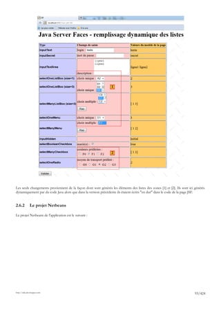 1




                                                                 2




Les seuls changements proviennent de la façon dont sont générés les éléments des listes des zones [1] et [2]. Ils sont ici générés
dynamiquement par du code Java alors que dans la version précédente ils étaient écrits "en dur" dans le code de la page JSF.


2.6.2         Le projet Netbeans

Le projet Netbeans de l'application est le suivant :




http://tahe.developpez.com
                                                                                                                           93/424
 