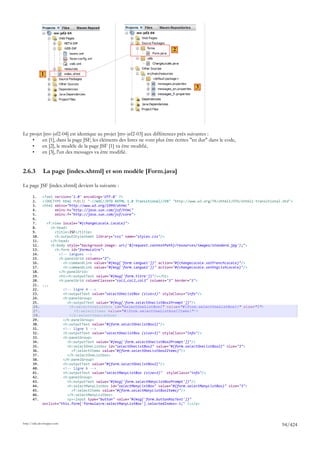 2



             1

                                                                                        3




Le projet [mv-jsf2-04] est identique au projet [mv-jsf2-03] aux différences près suivantes :
    •    en [1], dans la page JSF, les éléments des listes ne vont plus être écrites "en dur" dans le code,
    •    en [2], le modèle de la page JSF [1] va être modifié,
    •    en [3], l'un des messages va être modifié.


2.6.3         La page [index.xhtml] et son modèle [Form.java]

La page JSF [index.xhtml] devient la suivante :

       1.     <?xml version='1.0' encoding='UTF-8' ?>
       2.     <!DOCTYPE html PUBLIC "-//W3C//DTD XHTML 1.0 Transitional//EN" "http://www.w3.org/TR/xhtml1/DTD/xhtml1-transitional.dtd">
       3.     <html xmlns="http://www.w3.org/1999/xhtml"
       4.           xmlns:h="http://java.sun.com/jsf/html"
       5.           xmlns:f="http://java.sun.com/jsf/core">
       6.
       7.       <f:view locale="#{changeLocale.locale}">
       8.         <h:head>
       9.           <title>JSF</title>
       10.          <h:outputStylesheet library="css" name="styles.css"/>
       11.        </h:head>
       12.        <h:body style="background-image: url('${request.contextPath}/resources/images/standard.jpg');">
       13.          <h:form id="formulaire">
       14.            <!-- langues -->
       15.            <h:panelGrid columns="2">
       16.              <h:commandLink value="#{msg['form.langue1']}" action="#{changeLocale.setFrenchLocale}"/>
       17.              <h:commandLink value="#{msg['form.langue2']}" action="#{changeLocale.setEnglishLocale}"/>
       18.            </h:panelGrid>
       19.            <h1><h:outputText value="#{msg['form.titre']}"/></h1>
       20.            <h:panelGrid columnClasses="col1,col2,col3" columns="3" border="1">
       21.    ...
       22.              <!-- ligne 4 -->
       23.              <h:outputText value="selectOneListBox (size=1)" styleClass="info"/>
       24.              <h:panelGroup>
       25.                 <h:outputText value="#{msg['form.selectOneListBox1Prompt']}"/>
       26.                  <h:selectOneListbox id="selectOneListBox1" value="#{form.selectOneListBox1}" size="1">
       27.                    <f:selectItems value="#{form.selectOneListbox1Items}"/>
       28.                  </h:selectOneListbox>
       29.              </h:panelGroup>
       30.              <h:outputText value="#{form.selectOneListBox1}"/>
       31.              <!-- ligne 5 -->
       32.              <h:outputText value="selectOneListBox (size=3)" styleClass="info"/>
       33.              <h:panelGroup>
       34.                 <h:outputText value="#{msg['form.selectOneListBox2Prompt']}"/>
       35.                 <h:selectOneListbox id="selectOneListBox2" value="#{form.selectOneListBox2}" size="3">
       36.                   <f:selectItems value="#{form.selectOneListbox2Items}"/>
       37.                 </h:selectOneListbox>
       38.              </h:panelGroup>
       39.              <h:outputText value="#{form.selectOneListBox2}"/>
       40.              <!-- ligne 6 -->
       41.              <h:outputText value="selectManyListBox (size=3)" styleClass="info"/>
       42.              <h:panelGroup>
       43.                 <h:outputText value="#{msg['form.selectManyListBoxPrompt']}"/>
       44.                 <h:selectManyListbox id="selectManyListBox" value="#{form.selectManyListBox}" size="3">
       45.                   <f:selectItems value="#{form.selectManyListBoxItems}"/>
       46.                 </h:selectManyListbox>
       47.                 <p><input type="button" value="#{msg['form.buttonRazText']}"
              onclick="this.form['formulaire:selectManyListBox'].selectedIndex=-1;" /></p>




http://tahe.developpez.com
                                                                                                                                 94/424
 