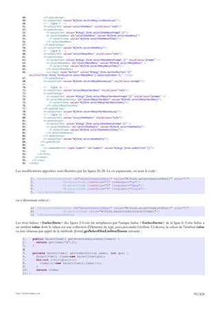 48.              </h:panelGroup>
       49.              <h:outputText value="#{form.selectManyListBoxValue}"/>
       50.              <!-- ligne 7 -->
       51.              <h:outputText value="selectOneMenu" styleClass="info"/>
       52.              <h:panelGroup>
       53.                 <h:outputText value="#{msg['form.selectOneMenuPrompt']}"/>
       54.                 <h:selectOneMenu id="selectOneMenu" value="#{form.selectOneMenu}">
       55.                   <f:selectItems value="#{form.selectOneMenuItems}"/>
       56.                 </h:selectOneMenu>
       57.              </h:panelGroup>
       58.              <h:outputText value="#{form.selectOneMenu}"/>
       59.              <!-- ligne 8 -->
       60.              <h:outputText value="selectManyMenu" styleClass="info"/>
       61.              <h:panelGroup>
       62.                 <h:outputText value="#{msg['form.selectManyMenuPrompt']}" styleClass="prompt" />
       63.                 <h:selectManyMenu id="selectManyMenu" value="#{form.selectManyMenu}" >
       64.                   <f:selectItems value="#{form.selectManyMenuItems}"/>
       65.                 </h:selectManyMenu>
       66.                 <p><input type="button" value="#{msg['form.buttonRazText']}"
              onclick="this.form['formulaire:selectManyMenu'].selectedIndex=-1;" /></p>
       67.              </h:panelGroup>
       68.              <h:outputText value="#{form.selectManyMenuValue}" styleClass="prompt"/>
       69.    ...
       70.              <!-- ligne 11 -->
       71.              <h:outputText value="selectManyCheckbox" styleClass="info"/>
       72.              <h:panelGroup>
       73.                 <h:outputText value="#{msg['form.selectManyCheckboxPrompt']}" styleClass="prompt" />
       74.                 <h:selectManyCheckbox id="selectManyCheckbox" value="#{form.selectManyCheckbox}">
       75.                   <f:selectItems value="#{form.selectManyCheckboxItems}"/>
       76.                 </h:selectManyCheckbox>
       77.              </h:panelGroup>
       78.              <h:outputText value="#{form.selectManyCheckboxValue}"/>
       79.              <!-- ligne 12 -->
       80.              <h:outputText value="selectOneRadio" styleClass="info"/>
       81.              <h:panelGroup>
       82.                 <h:outputText value="#{msg['form.selectOneRadioPrompt']}" />
       83.                 <h:selectOneRadio id="selectOneRadio" value="#{form.selectOneRadio}">
       84.                   <f:selectItems value="#{form.selectOneRadioItems}"/>
       85.                 </h:selectOneRadio>
       86.              </h:panelGroup>
       87.              <h:outputText value="#{form.selectOneRadio}"/>
       88.            </h:panelGrid>
       89.            <p>
       90.              <h:commandButton type="submit" id="submit" value="#{msg['form.submitText']}"/>
       91.            </p>
       92.          </h:form>
       93.        </h:body>
       94.      </f:view>
       95.    </html>


Les modifications apportées sont illustrées par les lignes 26-28. Là où auparavant, on avait le code :

                1.     <h:selectOneListbox id="selectOneListBox1" value="#{form.selectOneListBox1}" size="1">
                2.                   <f:selectItem itemValue="1" itemLabel="un"/>
                3.                   <f:selectItem itemValue="2" itemLabel="deux"/>
                4.                   <f:selectItem itemValue="3" itemLabel="trois"/>
                5.     </h:selectOneListbox>

on a désormais celui-ci :

                a)     <h:selectOneListbox id="selectOneListBox1" value="#{form.selectOneListBox1}" size="1">
                b)                   <f:selectItems value="#{form.selectOneListbox1Items}"/>
                c)     </h:selectOneListbox>

Les trois balises <f:selectItem> des lignes 2-4 ont été remplacées par l'unique balise <f:selectItems> de la ligne b. Cette balise a
un attribut value dont la valeur est une collection d'éléments de type javax.faces.model.SelectItem. Ci-dessus, la valeur de l'attribut value
va être obtenue par appel de la méthode [form].getSelectOneListbox1Items suivante :

       1.         public SelectItem[] getSelectOneListbox1Items() {
       2.           return getItems("A",3);
       3.         }
       4.
       5.    private SelectItem[] getItems(String label, int qte) {
       6.      SelectItem[] items=new SelectItem[qte];
       7.      for(int i=0;i<qte;i++){
       8.        items[i]=new SelectItem(i,label+i);
       9.      }
       10.     return items;
       11. }




http://tahe.developpez.com
                                                                                                                                     95/424
 
