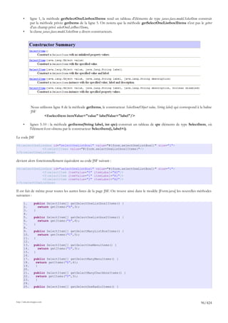 •      ligne 1, la méthode getSelectOneListbox1Items rend un tableau d'éléments de type javax.faces.model.SelectItem construit
              par la méthode privée getItems de la ligne 5. On notera que la méthode getSelectOneListbox1Items n'est pas le getter
              d'un champ privé selectOneListBox1Items,
       •      la classe javax.faces.model.SelectItem a divers constructeurs.




              Nous utilisons ligne 8 de la méthode getItems, le constructeur SelectItem(Object value, String label) qui correspond à la balise
              JSF
                       <f:selectItem itemValue="value" labelValue="label"/>

       •      lignes 5-10 : la méthode getItems(String label, int qte) construit un tableau de qte éléments de type SelectItem, où
              l'élément i est obtenu par le constructeur SelectItem(i, label+i).

Le code JSF

<h:selectOneListbox id="selectOneListBox1" value="#{form.selectOneListBox1}" size="1">
              <f:selectItems value="#{form.selectOneListbox1Items}"/>
</h:selectOneListbox>

devient alors fonctionnellement équivalent au code JSF suivant :

<h:selectOneListbox id="selectOneListBox1" value="#{form.selectOneListBox1}" size="1">
              <f:selectItem itemValue="0" itemLabel="A0"/>
              <f:selectItem itemValue="1" itemLabel="A1"/>
              <f:selectItem itemValue="2" itemLabel="A2"/>
</h:selectOneListbox>

Il est fait de même pour toutes les autres listes de la page JSF. On trouve ainsi dans le modèle [Form.java] les nouvelles méthodes
suivantes :

       1.         public SelectItem[] getSelectOneListbox1Items() {
       2.           return getItems("A",3);
       3.         }
       4.
       5.         public SelectItem[] getSelectOneListbox2Items() {
       6.           return getItems("B",4);
       7.         }
       8.
       9.         public SelectItem[] getSelectManyListBoxItems() {
       10.          return getItems("C",5);
       11.        }
       12.
       13.        public SelectItem[] getSelectOneMenuItems() {
       14.          return getItems("D",3);
       15.        }
       16.
       17.        public SelectItem[] getSelectManyMenuItems() {
       18.         return getItems("E",4);
       19.         }
       20.
       21.        public SelectItem[] getSelectManyCheckboxItems() {
       22.         return getItems("F",3);
       23.         }
       24.
       25.        public SelectItem[] getSelectOneRadioItems() {



http://tahe.developpez.com
                                                                                                                                      96/424
 