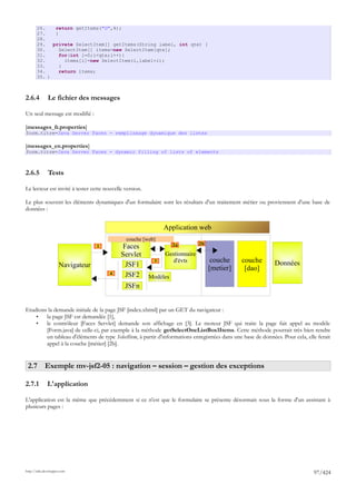26.    return getItems("G",4);
       27.    }
       28.
       29.   private SelectItem[] getItems(String label, int qte) {
       30.      SelectItem[] items=new SelectItem[qte];
       31.      for(int i=0;i<qte;i++){
       32.        items[i]=new SelectItem(i,label+i);
       33.      }
       34.      return items;
       35. }



2.6.4         Le fichier des messages

Un seul message est modifié :

[messages_fr.properties]
form.titre=Java Server Faces - remplissage dynamique des listes

[messages_en.properties]
form.titre=Java Server Faces - dynamic filling of lists of elements



2.6.5         Tests

Le lecteur est invité à tester cette nouvelle version.

Le plus souvent les éléments dynamiques d'un formulaire sont les résultats d'un traitement métier ou proviennent d'une base de
données :


                                                              Application web
                                              couche [web]
                                                                             2b
                                  1          Faces                 2a

                                            Servlet           Gestionnaire
                                                          3      d'évts            couche      couche         Données
                     Navigateur               JSF1                                [metier]      [dao]
                                       4      JSF2       Modèles
                                              JSFn


Etudions la demande initiale de la page JSF [index.xhtml] par un GET du navigateur :
    •   la page JSF est demandée [1],
    •   le contrôleur [Faces Servlet] demande son affichage en [3]. Le moteur JSF qui traite la page fait appel au modèle
        [Form.java] de celle-ci, par exemple à la méthode getSelectOneListBox1Items. Cette méthode pourrait très bien rendre
        un tableau d'éléments de type SelectItem, à partir d'informations enregistrées dans une base de données. Pour cela, elle ferait
        appel à la couche [métier] [2b].


 2.7 Exemple mv-jsf2-05 : navigation – session – gestion des exceptions

2.7.1         L'application

L'application est la même que précédemment si ce n'est que le formulaire se présente désormais sous la forme d'un assistant à
plusieurs pages :




http://tahe.developpez.com
                                                                                                                               97/424
 