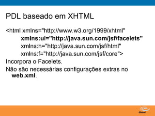 PDL baseado em XHTML
<html xmlns="http://www.w3.org/1999/xhtml"
     xmlns:ui="http://java.sun.com/jsf/facelets"
     xmlns:h="http://java.sun.com/jsf/html"
     xmlns:f="http://java.sun.com/jsf/core">
Incorpora o Facelets.
Não são necessárias configurações extras no
  web.xml.




                                Globalcode – Open4education
 