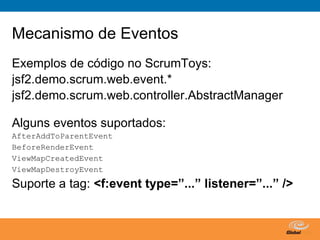 Mecanismo de Eventos
Exemplos de código no ScrumToys:
jsf2.demo.scrum.web.event.*
jsf2.demo.scrum.web.controller.AbstractManager

Alguns eventos suportados:
AfterAddToParentEvent
BeforeRenderEvent
ViewMapCreatedEvent
ViewMapDestroyEvent
Suporte a tag: <f:event type=”...” listener=”...” />


                                   Globalcode – Open4education
 
