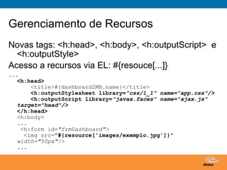 Gerenciamento de Recursos
Novas tags: <h:head>, <h:body>, <h:outputScript> e
  <h:outputStyle>
Acesso a recursos via EL: #{resouce[...]}
...
   <h:head>
       <title>#{dashboard2MB.name}</title>
       <h:outputStylesheet library="css/1_1" name="app.css"/>
       <h:outputScript library="javax.faces" name="ajax.js"
   target="head"/>
   </h:head>
   <h:body>
   ...
    <h:form id="frmDashboard">
     <img src="#{resource['images/exemplo.jpg']}"
   width="50px"/>
   ...


                                        Globalcode – Open4education
 
