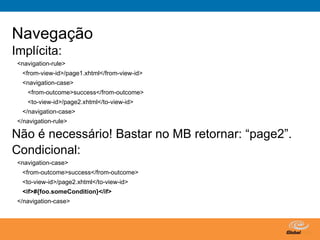 Navegação
Implícita:
 <navigation-rule>
  <from-view-id>/page1.xhtml</from-view-id>
  <navigation-case>
    <from-outcome>success</from-outcome>
    <to-view-id>/page2.xhtml</to-view-id>
  </navigation-case>
 </navigation-rule>

Não é necessário! Bastar no MB retornar: “page2”.
Condicional:
 <navigation-case>
  <from-outcome>success</from-outcome>
  <to-view-id>/page2.xhtml</to-view-id>
  <if>#{foo.someCondition}</if>
 </navigation-case>




                                              Globalcode – Open4education
 