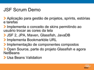 JSF Scrum Demo
  Aplicação para gestão de projetos, sprints, estórias
e tarefas
  Implementa o conceito de skins permitindo ao
usuário trocar as cores da tela
  JSF 2, JPA, Maven, Glassfish, JavaDB
  Implementa Bookmarkble URL
  Implementação de componentes compostos
  Open Source, parte do projeto Glassfish e agora
NetBeans
  Usa Beans Validation

                                   Globalcode – Open4education
 