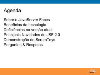 Agenda
Sobre o JavaServer Faces
Benefícios da tecnologia
Deficiências na versão atual
Principais Novidades do JSF 2.0
Demonstração do ScrumToys
Perguntas & Respotas




                                  Globalcode – Open4education
 